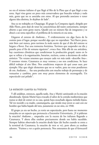 scher.qxp:Maquetación 1 12/3/10 2:39 PM Page 266

no era el mismo italiano el que llegó al Río de la Plata que el que llegó a esta
zona. Aquí vino gente un poco más conservadora que buscaba trabajo y nada
más, gente que no se asociaba con otros. Al que pretendía asociarse o tener
alguna idea distinta, lo dejaban de lado”.
Ana ya no trabajaba en Chaquiago. El grupo La Comparsa siguió, dirigido por
Aldo Flores, pero dejó de tener las características del teatro comunitario, siempre
abierto a que entre gente nueva. Quedó con un número fijo de integrantes y se
abocó a un tema específico: el problema de la minería en esa zona.
Llegaron al estreno de Andiamo… Y evidentemente era algo fuera de lo
común para el lugar, porque sucedió algo que no esperaban: “Acá llueve poco,
más bien casi nunca, pero tuvimos la mala suerte de que el día del estreno se
largara a llover. Fue una tormenta fortísima. Tuvimos que suspender ese día y
pasarlo para el fin de semana siguiente”, evoca Ana. Más allá de esa anécdota,
hay cuestiones climáticas que condicionan la producción grupal, tanto en lo
que se refiere a la organización, horarios, etcétera, como a decisiones de orden
artístico: “En verano tenemos que ensayar cada vez más tarde –describe Ana–.
Y tenemos viento. Catamarca es muy ventosa y eso nos condiciona. Se hace
difícil trabajar al aire libre. Nos condiciona respecto de qué cosas usar, por
ejemplo. Hay que elegir elementos que no se vuelen, para no estar pendientes
de eso. Andiamo… fue una producción con mucho trabajo de personajes y de
vestuarios y cambios, pero con muy pocos elementos de escenografía. Un
espectáculo casi pelado”.

La estación cuenta su historia
Y allí andaban, entonces, aquella tarde, Ana y Marité caminando en la estación
abandonada. Quizás Marité haya evocado el sabor de la comida mediterránea que
nunca se dejó de comer en su casa, quizás haya escuchado alguna melodía lejana.
Tal vez recordó a su madre, catamarqueña, que siendo muy joven se casó con ese
hombre que había bajado del tren, justamente en ese sitio, en 1948.
El grupo ya era un hecho, ya tenía un espectáculo, pero hasta ese momento
ensayaba en un espacio que pertenecía a Extensión Universitaria. ¿Y si pidieran
la estación? Andiamo… empezaba con la escena de los italianos llegando a
Catamarca. Y ahora ellas estaban precisamente donde eso había sucedido.
Siempre habían observado la estación desde lejos (de hecho cuando se entra a
la terminal de Catamarca, la estación de tren se ve), pero ahora ya estaban
adentro. “Fuimos a ver a quién pertenecía. Nos enteramos de que el ferrocarril

266

EDITH

SCHER

 