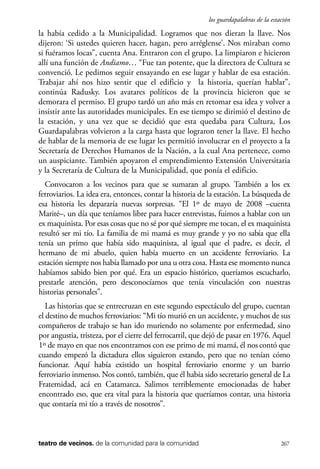 scher.qxp:Maquetación 1 12/3/10 2:39 PM Page 267

los guardapalabras de la estación

la había cedido a la Municipalidad. Logramos que nos dieran la llave. Nos
dijeron: ‘Si ustedes quieren hacer, hagan, pero arréglense’. Nos miraban como
si fuéramos locas”, cuenta Ana. Entraron con el grupo. La limpiaron e hicieron
allí una función de Andiamo… “Fue tan potente, que la directora de Cultura se
convenció. Le pedimos seguir ensayando en ese lugar y hablar de esa estación.
Trabajar ahí nos hizo sentir que el edificio y la historia, querían hablar”,
continúa Radusky. Los avatares políticos de la provincia hicieron que se
demorara el permiso. El grupo tardó un año más en retomar esa idea y volver a
insistir ante las autoridades municipales. En ese tiempo se dirimió el destino de
la estación, y una vez que se decidió que esta quedaba para Cultura, Los
Guardapalabras volvieron a la carga hasta que lograron tener la llave. El hecho
de hablar de la memoria de ese lugar les permitió involucrar en el proyecto a la
Secretaría de Derechos Humanos de la Nación, a la cual Ana pertenece, como
un auspiciante. También apoyaron el emprendimiento Extensión Universitaria
y la Secretaría de Cultura de la Municipalidad, que ponía el edificio.
Convocaron a los vecinos para que se sumaran al grupo. También a los ex
ferroviarios. La idea era, entonces, contar la historia de la estación. La búsqueda de
esa historia les depararía nuevas sorpresas. “El 1º de mayo de 2008 –cuenta
Marité–, un día que teníamos libre para hacer entrevistas, fuimos a hablar con un
ex maquinista. Por esas cosas que no sé por qué siempre me tocan, el ex maquinista
resultó ser mi tío. La familia de mi mamá es muy grande y yo no sabía que ella
tenía un primo que había sido maquinista, al igual que el padre, es decir, el
hermano de mi abuelo, quien había muerto en un accidente ferroviario. La
estación siempre nos había llamado por una u otra cosa. Hasta ese momento nunca
habíamos sabido bien por qué. Era un espacio histórico, queríamos escucharlo,
prestarle atención, pero desconocíamos que tenía vinculación con nuestras
historias personales”.
Las historias que se entrecruzan en este segundo espectáculo del grupo, cuentan
el destino de muchos ferroviarios: “Mi tío murió en un accidente, y muchos de sus
compañeros de trabajo se han ido muriendo no solamente por enfermedad, sino
por angustia, tristeza, por el cierre del ferrocarril, que dejó de pasar en 1976. Aquel
1º de mayo en que nos encontramos con ese primo de mi mamá, él nos contó que
cuando empezó la dictadura ellos siguieron estando, pero que no tenían cómo
funcionar. Aquí había existido un hospital ferroviario enorme y un barrio
ferroviario inmenso. Nos contó, también, que él había sido secretario general de La
Fraternidad, acá en Catamarca. Salimos terriblemente emocionadas de haber
encontrado eso, que era vital para la historia que queríamos contar, una historia
que contaría mi tío a través de nosotros”.

teatro de vecinos. de la comunidad para la comunidad

267

 