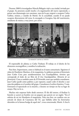 scher.qxp:Maquetación 1 12/3/10 2:39 PM Page 268

Durante 2008 la investigadora Marcela Bidegain viajó a esa ciudad, invitada por
el grupo. Su presencia ayudó mucho a la organización del nuevo espectáculo, a
pensar una dramaturgia con canciones, tarea de la que empezó a ocuparse Carlos
Gaibiso, músico, y marido de Marité. En la actualidad, cuando él no puede
ocuparse directamente del tema, la encargada es Georgina, hija del matrimonio,
estudiante de música y muy joven, por cierto.

La estación cuenta su historia

El responsable de plástica es Carlos Tirabassi. Él trabaja en el diseño de los
elementos escenográficos y coordina la realización.
Pues bien. Improvisaron, como es habitual en el teatro comunitario. Siguieron el
relato de Humberto Martínez, el tío maquinista. Le pidieron permiso al ferroviario
Juan Carlos Cena para autodenominarse Los Guardapalabras, término que
corresponde al título de un libro de él (Los Guardapalabras. Memoria de un
ferroviario). Cena es también autor de El Ferrocidio, texto que también consultaron.
Juan Carlos quedó como padrino y, por supuesto, aceptó ceder el derecho a usar
estas dos palabras en el nombre del grupo. Consultaron el archivo histórico. Y más.
Estrenaron el espectáculo en la estación, y durante un tiempo ese fue su lugar de
ensayo. Hoy no lo es.
Muchas más sorpresas hubo desde entonces. El día del estreno, al finalizar la
función se acercó un hombre con un paquete que parecía ser un regalo: “Era el
sobrino de mi tío Humberto el maquinista. Traía una foto, un cuadrito con un
artículo de diario de Catamarca del ’61, que hablaba sobre los ferroviarios
detenidos en la famosa huelga de aquel año”, evoca emocionada, Marité. A Ana le

268

EDITH

SCHER

 