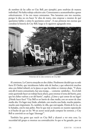 scher.qxp:Maquetación 1 12/3/10 2:39 PM Page 274

de nombres de las calles en City Bell, por ejemplo), pero resolvían de manera
individual. No había trabajo colectivo aún. Comenzamos a acostumbrarlos a gestar
colectivamente. A los tres meses estrenamos. Nos lanzamos con tres escenitas,
porque la idea no era hacer ‘la’ obra de teatro, sino empezar a mostrar de qué
queríamos hablar y cómo lo queríamos contar”. A esas primeras tres escenas que
contaban la historia de City Bell, luego se le siguieron agregando otras.

Historias de la vida cotidiana de City Bell

Al comienzo, La Caterva ensayaba en dos clubes. Finalmente decidió que su sede
fuera El Ombú, que inicialmente había sido de bochas y que sobrevivió muchos
años con fútbol infantil, en la época en que los clubes se vinieron abajo. “Y ahora
está allí el teatro comunitario, hay una murga… –comenta satisfecha–. En el club
están queriendo hacer un trabajo hacia afuera, para retomar el tema del barrio, para
que los clubes vuelvan a ser del barrio”, explica. ¿Cómo y qué contar de ese lugar?
¿Dónde hacer foco? “City Bell es un barrio de clase media, con un sector de clase
media alta. Un lugar muy lindo, arbolado, con mucha casa linda, mucho pajarito,
mucho auto importante. Es, también, la villa, que está tapada. Detrás de la vía, en
lo bañados, está lo más pobre. Pero lo que más se muestra en nuestro espectáculo
es el hecho de que en los ’90 un sector social pudo comprar los terrenos, y City
Bell se convirtió en un lugar ‘chetongo’”.
También hay gente que nació en City Bell y alcanzó a ver otra cosa. La
necesidad del grupo es mostrar esa contradicción: lo que se ha ganado, por un
274

EDITH

SCHER

 