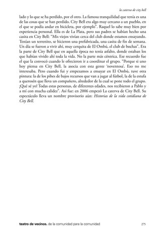 scher.qxp:Maquetación 1 12/3/10 2:39 PM Page 275

la caterva de city bell

lado y lo que se ha perdido, por el otro. La famosa tranquilidad que tenía es una
de las cosas que se han perdido. City Bell era algo muy cercano a un pueblo, en
el que se podía andar en bicicleta, por ejemplo”. Raquel lo sabe muy bien por
experiencia personal. Ella es de La Plata, pero sus padres se habían hecho una
casita en City Bell: “Mis viejos vivían cerca del club donde estamos ensayando.
Tenían un terrenito, se hicieron una prefabricada, una casita de fin de semana.
Un día se fueron a vivir ahí, muy cerquita de El Ombú, el club de bochas”. Era
la parte de City Bell que en aquella época no tenía asfalto, donde estaban los
que habían vivido ahí toda la vida. No la parte más céntrica. Ese recuerdo fue
el que la convocó cuando le ofrecieron ir a coordinar el grupo. “Porque si uno
hoy piensa en City Bell, la asocia con esta gente ‘noventosa’. Eso no me
interesaba. Pero cuando fui y empezamos a ensayar en El Ombú, tuve otra
pintura: la de los pibes de bajos recursos que van a jugar al fútbol, la de la estufa
a querosén que lleva un compañero, alrededor de la cual se pone todo el grupo.
¡Qué sé yo! Todas estas personas, de diferentes edades, nos recibieron a Pablo y
a mí con mucha calidez”. Así fue: en 2006 empezó La caterva de City Bell. Su
espectáculo lleva un nombre provisorio aún: Historias de la vida cotidiana de
City Bell.

teatro de vecinos. de la comunidad para la comunidad

275

 