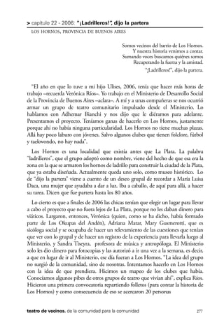 scher.qxp:Maquetación 1 12/3/10 2:39 PM Page 277

> capítulo 22 - 2006: “¡Ladrilleros!” dijo la partera
,
LOS HORNOS, PROVINCIA DE BUENOS AIRES

Somos vecinos del barrio de Los Hornos.
Y nuestra historia venimos a contar.
Sumando voces buscamos quiénes somos
Recuperando la fuerza y la amistad.
“¡Ladrilleros!”, dijo la partera.

“El año en que lo tuve a mi hijo Ulises, 2006, tenía que hacer más horas de
trabajo –recuerda Verónica Ríos–. Yo trabajo en el Ministerio de Desarrollo Social
de la Provincia de Buenos Aires –aclara–. A mí y a unas compañeras se nos ocurrió
armar un grupo de teatro comunitario impulsado desde el Ministerio. Lo
hablamos con Adhemar Bianchi y nos dijo que le diéramos para adelante.
Presentamos el proyecto. Teníamos ganas de hacerlo en Los Hornos, justamente
porque ahí no había ninguna particularidad. Los Hornos no tiene muchas plazas.
Allá hay poco laburo con jóvenes. Salvo algunos clubes que tienen folclore, fútbol
y taekwondo, no hay nada”.
Los Hornos es una localidad que existía antes que La Plata. La palabra
“ladrilleros”, que el grupo adoptó como nombre, viene del hecho de que esa era la
zona en la que se armaron los hornos de ladrillo para construir la ciudad de la Plata,
que ya estaba diseñada. Actualmente queda uno solo, como museo histórico. Lo
de “dijo la partera” viene a cuento de un deseo grupal de recordar a María Luisa
Daca, una mujer que ayudaba a dar a luz. Iba a caballo, de aquí para allá, a hacer
su tarea. Dicen que fue partera hasta los 80 años.
Lo cierto es que a finales de 2006 las chicas tenían que elegir un lugar para llevar
a cabo el proyecto que no fuera lejos de La Plata, porque no les daban dinero para
viáticos. Largaron, entonces, Verónica (quien, como se ha dicho, había formado
parte de Los Okupas del Andén), Adriana Matar, Mary Gusmerotti, que es
sicóloga social y se ocupaba de hacer un relevamiento de las cuestiones que tenían
que ver con lo grupal y de hacer un registro de la experiencia para llevarla luego al
Ministerio, y Sandra Tiseyra, profesora de música y antropóloga. El Ministerio
solo les dio dinero para fotocopias y las autorizó a ir una vez a la semana, es decir,
a que en lugar de ir al Ministerio, ese día fueran a Los Hornos. “La idea del grupo
no surgió de la comunidad, sino de nosotras. Intentamos hacerlo en Los Hornos
con la idea de que prendiera. Hicimos un mapeo de los clubes que había.
Conocíamos algunos pibes de otros grupos de teatro que vivían ahí”, explica Ríos.
Hicieron una primera convocatoria repartiendo folletos (para contar la historia de
Los Hornos) y como consecuencia de eso se acercaron 20 personas
teatro de vecinos. de la comunidad para la comunidad

277

 