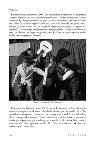scher.qxp:Maquetación 1 12/3/10 2:39 PM Page 278

Verano
Empezaron en diciembre de 2006. “No pasa nada en el verano en los ministerios
–asegura Verónica con total conocimiento de causa–. De la coordinación, la única
que tenía algo de experiencia era yo, pero las chicas entendieron rápidamente cómo
era la idea. A ver si me explico –enfatiza–, a ver si se entiende: esa gente venía a
ensayar en pleno verano (en Los Hornos la temperatura ascendía a 45 grados a la
sombra)”. La propuesta, evidentemente, había prendido. El único problema era
que Los Hornos, un lugar tan grande como La Plata, no tenía espacios verdes.
Había solo una pequeña plazoleta.

Grupo “¡Ladrilleros!” dijo la partera
,

Estuvieron en distintos clubes. En el centro de fomento de Los Hornos les
cedieron un espacio en el sector del club de abuelos, pero les quedó chico. “No
entendieron cómo venía la mano, así que conseguimos otro club de abuelos. Hay
allí un salón grande y un patio. Esa es nuestra sede. Queda medio a trasmano, de
modo que suponemos que mucha gente se queda en el camino. Nos cuesta la
convocatoria. Hoy seguimos siendo 20 como al comienzo. Muchos son
adolescentes”, cuenta Ríos.

278

EDITH

SCHER

 