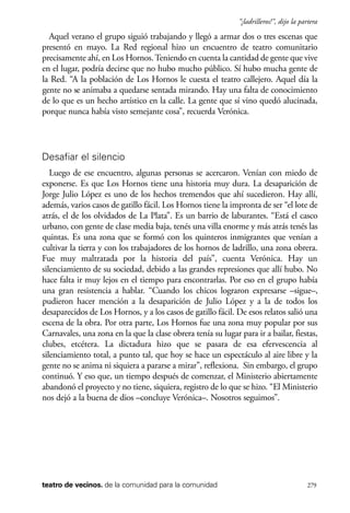 scher.qxp:Maquetación 1 12/3/10 2:39 PM Page 279

“¡ladrilleros!”, dijo la partera

Aquel verano el grupo siguió trabajando y llegó a armar dos o tres escenas que
presentó en mayo. La Red regional hizo un encuentro de teatro comunitario
precisamente ahí, en Los Hornos. Teniendo en cuenta la cantidad de gente que vive
en el lugar, podría decirse que no hubo mucho público. Sí hubo mucha gente de
la Red. “A la población de Los Hornos le cuesta el teatro callejero. Aquel día la
gente no se animaba a quedarse sentada mirando. Hay una falta de conocimiento
de lo que es un hecho artístico en la calle. La gente que sí vino quedó alucinada,
porque nunca había visto semejante cosa”, recuerda Verónica.

Desafiar el silencio
Luego de ese encuentro, algunas personas se acercaron. Venían con miedo de
exponerse. Es que Los Hornos tiene una historia muy dura. La desaparición de
Jorge Julio López es uno de los hechos tremendos que ahí sucedieron. Hay allí,
además, varios casos de gatillo fácil. Los Hornos tiene la impronta de ser “el lote de
atrás, el de los olvidados de La Plata”. Es un barrio de laburantes. “Está el casco
urbano, con gente de clase media baja, tenés una villa enorme y más atrás tenés las
quintas. Es una zona que se formó con los quinteros inmigrantes que venían a
cultivar la tierra y con los trabajadores de los hornos de ladrillo, una zona obrera.
Fue muy maltratada por la historia del país”, cuenta Verónica. Hay un
silenciamiento de su sociedad, debido a las grandes represiones que allí hubo. No
hace falta ir muy lejos en el tiempo para encontrarlas. Por eso en el grupo había
una gran resistencia a hablar. “Cuando los chicos lograron expresarse –sigue–,
pudieron hacer mención a la desaparición de Julio López y a la de todos los
desaparecidos de Los Hornos, y a los casos de gatillo fácil. De esos relatos salió una
escena de la obra. Por otra parte, Los Hornos fue una zona muy popular por sus
Carnavales, una zona en la que la clase obrera tenía su lugar para ir a bailar, fiestas,
clubes, etcétera. La dictadura hizo que se pasara de esa efervescencia al
silenciamiento total, a punto tal, que hoy se hace un espectáculo al aire libre y la
gente no se anima ni siquiera a pararse a mirar”, reflexiona. Sin embargo, el grupo
continuó. Y eso que, un tiempo después de comenzar, el Ministerio abiertamente
abandonó el proyecto y no tiene, siquiera, registro de lo que se hizo. “El Ministerio
nos dejó a la buena de dios –concluye Verónica–. Nosotros seguimos”.

teatro de vecinos. de la comunidad para la comunidad

279

 