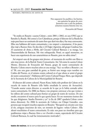 scher.qxp:Maquetación 1 12/3/10 2:39 PM Page 281

> capítulo 23 - 2007: Evocación del Paraná
ROSARIO, PROVINCIA DE SANTA FE

Nos saquearon los pueblos y los barrios,
nos quitaron las ganas de creer.
Juntemos uno a uno los pedazos,
armemos nuestra historia otra vez.
Evocación del Paraná

“Yo estaba en Rosario –cuenta Celeste–, entre 2001 y 2002, en una ONG que se
llamaba La Rueda. Ahí conocí a Los Calandracas, porque el director de La Rueda los
trajo para hacer un seminario de teatro foro que duró tres días y fue muy convocante.
Ellos nos hablaron del teatro comunitario y me empecé a entusiasmar. A los pocos
días viajé a Buenos Aires. En dos días vi El Fulgor Argentino, del grupo Catalinas Sur,
El casamiento de Anita y Mirko, del Circuito Cultural Barracas y su murga, Los
Descontrolados de Barracas. Me vine enloquecida. Pensé, en aquel momento, en
hacer una experiencia de esas características en Rosario, pero no sabía cómo”.
Así empezó uno de los grupos más jóvenes –al momento de escribir este libro es
aún muy joven– de la Red de Teatro Comunitario. Así. Tal como lo cuenta Celeste
Monte, directora de Evocación del Paraná, grupo de teatro comunitario de
Rosario. Celeste estuvo muchos años en una murga. “Acá –se refiere a Rosario–, en
el ’98, con una gran cantidad de gente, se formó una murga cuyo nombre era
Caídos del Puente, en el mismo centro cultural en el que ahora se armó el grupo
de teatro comunitario”. Hablamos del Centro Cultural Parque Alem, que depende
de la Secretaría de Cultura de la Municipalidad de Rosario.
El director del centro cultural, Naum Krass, había sido profesor de Celeste en la
escuela de teatro de Rosario (ella había estudiado la carrera de Actuación).
“Cuando asume como director, se acuerda de lo que yo le había contado sobre
teatro comunitario. En 2006 me llama y me propone convocar a los que venían a
los talleres del centro cultural para formar un grupo de teatro de vecinos. De este
modo, encuentro el marco para lo que quería hacer. En ese momento éramos dos
las que dirigíamos. Sandra Petronio y yo” (a fin de 2007 quedaría Celeste como
única directora). En 2006 la secretaria de Cultura era Chiqui González, una
persona que recuperó muchos espacios en Rosario: “Recuperó un circuito con vista
al río, antiguas estaciones de tren, un montón de lugares –relata Celeste–. Ella
alentó muchísimo el teatro comunitario. Es más: nos puso un ómnibus para que
pudiésemos viajar a Buenos Aires a ver Zurcido a mano, espectáculo del Circuito
Cultural Barracas, lo cual fue inmensamente motivador”.

teatro de vecinos. de la comunidad para la comunidad

281

 