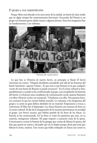 scher.qxp:Maquetación 1 12/3/10 2:39 PM Page 282

El grupo y sus espectáculos
Parque Alem está ubicado en la zona norte de la ciudad, un barrio de clase media
que en algún tiempo fue eminentemente ferroviario. Evocación del Paraná es un
grupo con bastante gente adulta mayor y algunos jóvenes. Entre los integrantes hay
un bandoneonista y un violinista.

Historias de nuestro barrio

Lo que hoy es Historias de nuestro barrio, en principio se llamó El barrio
Sarmiento nos cuenta. “Después decidimos extenderlo más allá de las fronteras del
barrio Sarmiento –apunta Celeste–. Es que esta es una historia en la que cualquier
vecino de otro barrio de Rosario se puede reconocer”. En el centro cultural se hizo,
paralelamente a cuando se fue conformando al grupo, una recopilación de historias
del barrio. La hicieron unas estudiantes de comunicación social, quienes llamaron
a su libro Historias escritas con minúscula. “Charlamos con ellas. Nos pasaron fotos,
nos contaron lo que los vecinos habían narrado. Lo volcamos a los integrantes del
grupo y se armó un gran debate alrededor de ese material. Empezamos a evocar, a
rememorar. El libro fue el disparador. Las chicas hicieron una muestra de fotos en
el centro cultural. El día de la inauguración de la muestra presentamos en sociedad
al grupo, con breves escenas, que habían partido de las fotos de las chicas. La
historia se fue construyendo. En las fotos se veían los quinteros que eran, en su
mayoría, inmigrantes italianos. Mi papá empezó a contarme cosas de la época.
Comenzamos a armar la historia de las gringas que venían de laburar la quinta, del
hijo que quería ser artista y del padre que no lo dejaba porque decía que tenía que
laburar la tierra, etcétera. Una vecina que había trabajado en Estexa nos contó su
282

EDITH

SCHER

 