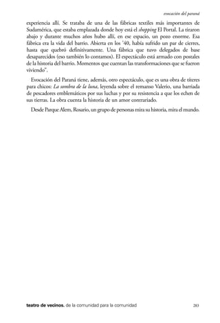 scher.qxp:Maquetación 1 12/3/10 2:39 PM Page 283

evocación del paraná

experiencia allí. Se trataba de una de las fábricas textiles más importantes de
Sudamérica, que estaba emplazada donde hoy está el shopping El Portal. La tiraron
abajo y durante muchos años hubo allí, en ese espacio, un pozo enorme. Esa
fábrica era la vida del barrio. Abierta en los ’40, había sufrido un par de cierres,
hasta que quebró definitivamente. Una fábrica que tuvo delegados de base
desaparecidos (eso también lo contamos). El espectáculo está armado con postales
de la historia del barrio. Momentos que cuentan las transformaciones que se fueron
viviendo”.
Evocación del Paraná tiene, además, otro espectáculo, que es una obra de títeres
para chicos: La sombra de la luna, leyenda sobre el remanso Valerio, una barriada
de pescadores emblemáticos por sus luchas y por su resistencia a que los echen de
sus tierras. La obra cuenta la historia de un amor contrariado.
Desde Parque Alem, Rosario, un grupo de personas mira su historia, mira el mundo.

teatro de vecinos. de la comunidad para la comunidad

283

 
