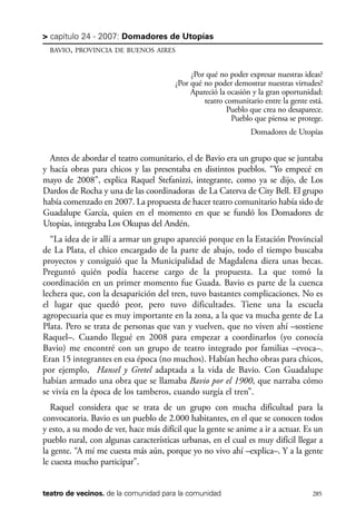scher.qxp:Maquetación 1 12/3/10 2:39 PM Page 285

> capítulo 24 - 2007: Domadores de Utopías
BAVIO, PROVINCIA DE BUENOS AIRES

¿Por qué no poder expresar nuestras ideas?
¿Por qué no poder demostrar nuestras virtudes?
Apareció la ocasión y la gran oportunidad:
teatro comunitario entre la gente está.
Pueblo que crea no desaparece.
Pueblo que piensa se protege.
Domadores de Utopías

Antes de abordar el teatro comunitario, el de Bavio era un grupo que se juntaba
y hacía obras para chicos y las presentaba en distintos pueblos. “Yo empecé en
mayo de 2008”, explica Raquel Stefanizzi, integrante, como ya se dijo, de Los
Dardos de Rocha y una de las coordinadoras de La Caterva de City Bell. El grupo
había comenzado en 2007. La propuesta de hacer teatro comunitario había sido de
Guadalupe García, quien en el momento en que se fundó los Domadores de
Utopías, integraba Los Okupas del Andén.
“La idea de ir allí a armar un grupo apareció porque en la Estación Provincial
de La Plata, el chico encargado de la parte de abajo, todo el tiempo buscaba
proyectos y consiguió que la Municipalidad de Magdalena diera unas becas.
Preguntó quién podía hacerse cargo de la propuesta. La que tomó la
coordinación en un primer momento fue Guada. Bavio es parte de la cuenca
lechera que, con la desaparición del tren, tuvo bastantes complicaciones. No es
el lugar que quedó peor, pero tuvo dificultades. Tiene una la escuela
agropecuaria que es muy importante en la zona, a la que va mucha gente de La
Plata. Pero se trata de personas que van y vuelven, que no viven ahí –sostiene
Raquel–. Cuando llegué en 2008 para empezar a coordinarlos (yo conocía
Bavio) me encontré con un grupo de teatro integrado por familias –evoca–.
Eran 15 integrantes en esa época (no muchos). Habían hecho obras para chicos,
por ejemplo, Hansel y Gretel adaptada a la vida de Bavio. Con Guadalupe
habían armado una obra que se llamaba Bavio por el 1900, que narraba cómo
se vivía en la época de los tamberos, cuando surgía el tren”.
Raquel considera que se trata de un grupo con mucha dificultad para la
convocatoria. Bavio es un pueblo de 2.000 habitantes, en el que se conocen todos
y esto, a su modo de ver, hace más difícil que la gente se anime a ir a actuar. Es un
pueblo rural, con algunas características urbanas, en el cual es muy difícil llegar a
la gente. “A mí me cuesta más aún, porque yo no vivo ahí –explica–. Y a la gente
le cuesta mucho participar”.

teatro de vecinos. de la comunidad para la comunidad

285

 