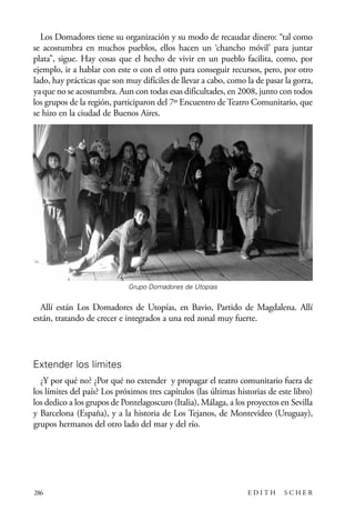 scher.qxp:Maquetación 1 12/3/10 2:39 PM Page 286

Los Domadores tiene su organización y su modo de recaudar dinero: “tal como
se acostumbra en muchos pueblos, ellos hacen un ‘chancho móvil’ para juntar
plata”, sigue. Hay cosas que el hecho de vivir en un pueblo facilita, como, por
ejemplo, ir a hablar con este o con el otro para conseguir recursos, pero, por otro
lado, hay prácticas que son muy difíciles de llevar a cabo, como la de pasar la gorra,
ya que no se acostumbra. Aun con todas esas dificultades, en 2008, junto con todos
los grupos de la región, participaron del 7º Encuentro de Teatro Comunitario, que
se hizo en la ciudad de Buenos Aires.

Grupo Domadores de Utopías

Allí están Los Domadores de Utopías, en Bavio, Partido de Magdalena. Allí
están, tratando de crecer e integrados a una red zonal muy fuerte.

Extender los límites
¿Y por qué no? ¿Por qué no extender y propagar el teatro comunitario fuera de
los límites del país? Los próximos tres capítulos (las últimas historias de este libro)
los dedico a los grupos de Pontelagoscuro (Italia), Málaga, a los proyectos en Sevilla
y Barcelona (España), y a la historia de Los Tejanos, de Montevideo (Uruguay),
grupos hermanos del otro lado del mar y del río.

286

EDITH

SCHER

 