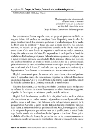 scher.qxp:Maquetación 1 12/3/10 2:39 PM Page 287

> capítulo 25: Grupo de Teatro Comunitario de Pontelagoscuro
PONTELAGOSCURO, FERRARA, ITALIA

Ma siamo qui sentite stiam cantando
del paese nostro la memoria
colmando il vuoto con le nostre voci
per fare della vita un’altra storia.
Grupo de Teatro Comunitario de Pontelagoscuro

Era primavera en Ferrara. Aquella tarde, un grupo de personas entablaba un
singular debate. Allí estaban los muralistas Omar Gasparini y Ana Serralta, del
grupo Catalinas Sur, de Buenos Aires, que habían cruzado el mar para llevar a cabo
la difícil tarea de coordinar y dirigir una gran pintura colectiva. Ahí estaban,
también, los vecinos, en una participadísima asamblea en la sala del viejo cineteatro Astra. Cada uno donaba su experiencia mediante recuerdos, anécdotas,
fotografìas y documentos históricos. Era sorprendente la participación activa de los
ciudadanos. En los días que siguieron hubo discusiones, protestas por alguna cosa
o algún personaje que había sido olvidado. Hubo consejos, relatos, más fotos. Es
que estaban elaborando un mural de todos. Muchos niños de la cercana escuela
primaria vinieron de visita y contribuyeron con sus dibujos, para la parte del mural
que estaría dedicada al futuro. El resultado, que hoy se puede apreciar desde lejos,
llegando desde Ponte Nuovo, es, verdaderamente, una obra comunitaria.
Llegó el momento de poner las manos en la masa. Omar y Ana, aerógrafo en
mano él y pincel en mano ella, comenzaban a organizar ese pedazo de historia que
quedaría en la pared. Calor y color. Pintura en las manos. Aquel paredón, una de
las fachadas del teatro Julio Cortázar, comenzaba a transformarse.
Cuarenta días pasaron. Más pinceles y pinceladas. Comidas y asados en el parque
de enfrente. La blancura de la pared fue mutando en relato. Sobre el muro gigante,
el pueblo de Pontelagoscuro miraba su pasado y soñaba su futuro.
Llegó el final. En el enorme paredón de la sala Julio Cortázar, es decir, el viejo
cine-teatro Astra, ya era posible reconocer algunas importantes figuras del barriopueblo, como la del pintor Tito Salomoni o la del queridísimo párroco de la
posguerra Don Cavallini (a quien ha sido dedicada la plaza colindante). También
la de Puina, el mítico vendedor de golosinas del cine Astra, hoy emigrado a Milán,
o las imágenes de personas que todavía viven en el pueblo, como el señor Ennio,
cuya familia atendía una verdulería en la via Coperta, o la señora Liliana, quien,
trasladada a Occhiobello durante la guerra, fue una de las pocas en encontrar su
casa intacta cuando terminaron los bombardeos. El mural se inauguró el día en que

teatro de vecinos. de la comunidad para la comunidad

287

 