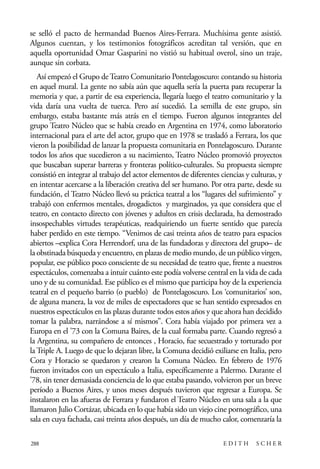scher.qxp:Maquetación 1 12/3/10 2:39 PM Page 288

se selló el pacto de hermandad Buenos Aires-Ferrara. Muchísima gente asistió.
Algunos cuentan, y los testimonios fotográficos acreditan tal versión, que en
aquella oportunidad Omar Gasparini no vistió su habitual overol, sino un traje,
aunque sin corbata.
Así empezó el Grupo de Teatro Comunitario Pontelagoscuro: contando su historia
en aquel mural. La gente no sabía aún que aquella sería la puerta para recuperar la
memoria y que, a partir de esa experiencia, llegaría luego el teatro comunitario y la
vida daría una vuelta de tuerca. Pero así sucedió. La semilla de este grupo, sin
embargo, estaba bastante más atrás en el tiempo. Fueron algunos integrantes del
grupo Teatro Núcleo que se había creado en Argentina en 1974, como laboratorio
internacional para el arte del actor, grupo que en 1978 se trasladó a Ferrara, los que
vieron la posibilidad de lanzar la propuesta comunitaria en Pontelagoscuro. Durante
todos los años que sucedieron a su nacimiento, Teatro Núcleo promovió proyectos
que buscaban superar barreras y fronteras político-culturales. Su propuesta siempre
consistió en integrar al trabajo del actor elementos de diferentes ciencias y culturas, y
en intentar acercarse a la liberación creativa del ser humano. Por otra parte, desde su
fundación, el Teatro Núcleo llevó su práctica teatral a los “lugares del sufrimiento” y
trabajó con enfermos mentales, drogadictos y marginados, ya que considera que el
teatro, en contacto directo con jóvenes y adultos en crisis declarada, ha demostrado
insospechables virtudes terapéuticas, readquiriendo un fuerte sentido que parecía
haber perdido en este tiempo. “Venimos de casi treinta años de teatro para espacios
abiertos –explica Cora Herrendorf, una de las fundadoras y directora del grupo– de
la obstinada búsqueda y encuentro, en plazas de medio mundo, de un público virgen,
popular, ese público poco consciente de su necesidad de teatro que, frente a nuestros
espectáculos, comenzaba a intuir cuánto este podía volverse central en la vida de cada
uno y de su comunidad. Ese público es el mismo que participa hoy de la experiencia
teatral en el pequeño barrio (o pueblo) de Pontelagoscuro. Los ‘comunitarios’ son,
de alguna manera, la voz de miles de espectadores que se han sentido expresados en
nuestros espectáculos en las plazas durante todos estos años y que ahora han decidido
tomar la palabra, narrándose a sí mismos”. Cora había viajado por primera vez a
Europa en el ’73 con la Comuna Baires, de la cual formaba parte. Cuando regresó a
la Argentina, su compañero de entonces , Horacio, fue secuestrado y torturado por
la Triple A. Luego de que lo dejaran libre, la Comuna decidió exiliarse en Italia, pero
Cora y Horacio se quedaron y crearon la Comuna Núcleo. En febrero de 1976
fueron invitados con un espectáculo a Italia, específicamente a Palermo. Durante el
’78, sin tener demasiada conciencia de lo que estaba pasando, volvieron por un breve
período a Buenos Aires, y unos meses después tuvieron que regresar a Europa. Se
instalaron en las afueras de Ferrara y fundaron el Teatro Núcleo en una sala a la que
llamaron Julio Cortázar, ubicada en lo que había sido un viejo cine pornográfico, una
sala en cuya fachada, casi treinta años después, un día de mucho calor, comenzaría la
288

EDITH

SCHER

 