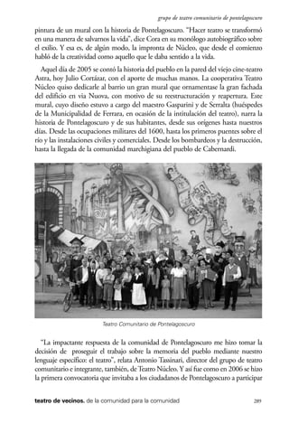 scher.qxp:Maquetación 1 12/3/10 2:39 PM Page 289

grupo de teatro comunitario de pontelagoscuro

pintura de un mural con la historia de Pontelagoscuro. “Hacer teatro se transformó
en una manera de salvarnos la vida”, dice Cora en su monólogo autobiográfico sobre
el exilio. Y esa es, de algún modo, la impronta de Núcleo, que desde el comienzo
habló de la creatividad como aquello que le daba sentido a la vida.
Aquel día de 2005 se contó la historia del pueblo en la pared del viejo cine-teatro
Astra, hoy Julio Cortázar, con el aporte de muchas manos. La cooperativa Teatro
Núcleo quiso dedicarle al barrio un gran mural que ornamentase la gran fachada
del edificio en via Nuova, con motivo de su reestructuración y reapertura. Este
mural, cuyo diseño estuvo a cargo del maestro Gasparini y de Serralta (huéspedes
de la Municipalidad de Ferrara, en ocasión de la intitulación del teatro), narra la
historia de Pontelagoscuro y de sus habitantes, desde sus orígenes hasta nuestros
días. Desde las ocupaciones militares del 1600, hasta los primeros puentes sobre el
río y las instalaciones civiles y comerciales. Desde los bombardeos y la destrucción,
hasta la llegada de la comunidad marchigiana del pueblo de Cabernardi.

Teatro Comunitario de Pontelagoscuro

“La impactante respuesta de la comunidad de Pontelagoscuro me hizo tomar la
decisión de proseguir el trabajo sobre la memoria del pueblo mediante nuestro
lenguaje específico: el teatro”, relata Antonio Tassinari, director del grupo de teatro
comunitario e integrante, también, de Teatro Núcleo. Y así fue como en 2006 se hizo
la primera convocatoria que invitaba a los ciudadanos de Pontelagoscuro a participar
teatro de vecinos. de la comunidad para la comunidad

289

 