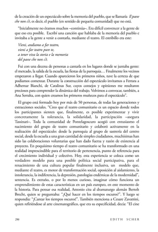 scher.qxp:Maquetación 1 12/3/10 2:39 PM Page 290

de la creación de un espectáculo sobre la memoria del pueblo, que se llamaría Il paese
che non c’è, es decir, el pueblo (en sentido de pequeña comunidad) que no está.
“Inicialmente no éramos muchos –continúa–. Era difícil convencer a la gente de
que eso era posible. Escribí una canción que hablaba de la memoria del pueblo e
invitaba a la gente a venir a contarla, mediante el teatro. El estribillo era este:
Vieni, andiamo a far teatro,
vieni a far teatro pure te,
a tener viva la storia e la memoria
del paese che non c’è.
Fui con una decena de personas a cantarla en los lugares donde se juntaba gente:
el mercado, la salida de la escuela, las fiestas de la parroquia… Finalmente los vecinos
empezaron a llegar. Cuando aparecieron los primeros niños, tuve la certeza de que
podíamos comenzar. Durante la construcción del espectáculo invitamos a Ferrara a
Adhemar Bianchi, de Catalinas Sur, cuyos consejos y opiniones me resultaron
preciosos para comprender la dinámica del trabajo. Volvimos a convocar, también, a
Ana Serralta, con quien creamos los primeros muñecos para el espectáculo”.
El grupo está formado hoy por más de 50 personas, de todas las generaciones y
extracciones sociales. “Creo que el teatro comunitario es un espacio donde todos
los participantes sienten que, finalmente, es posible experimentar y vivir
concretamente la tolerancia, la solidaridad, la participación –asegura
Tassinari–. Toda la comunidad de Pontelagoscuro acogió con entusiasmo el
nacimiento del grupo de teatro comunitario y colaboró activamente en la
realización del espectáculo: desde la parroquia al grupo de sastrería del centro
social, desde la escuela a una gran cantidad de simples ciudadanos, muchísimas han
sido las colaboraciones voluntarias que han dado fuerza y razón de existencia al
proyecto. En poquísimo tiempo el teatro comunitario se ha transformado en una
realidad imprescindible para el territorio de pertenencia, punto de referencia para
el crecimiento individual y colectivo. Hoy, esta experiencia se coloca como un
verdadero modelo para una posible política social participativa, para el
renacimiento de una cultura popular finalmente inclusiva, un modelo que,
mediante el teatro, es motor de transformación social, oposición al aislamiento, la
intolerancia, la indiferencia, la depresión, patologías endémicas de la modernidad”,
sentencia. Es extraño, o por lo menos curioso, imaginar cómo funciona un
emprendimiento de estas características en un país europeo, en este momento de
la historia. Para pensar esa realidad, Antonio cita al dramaturgo alemán Bertolt
Brecht, quien se preguntaba: “¿Qué hacer en los tiempos oscuros?”. Y luego se
respondía: “¡Cantar los tiempos oscuros!”. También menciona a Cesare Zavattini,
quien refiriéndose al arte cinematográfico, que era su especificidad, decía: “El cine

290

EDITH

SCHER

 