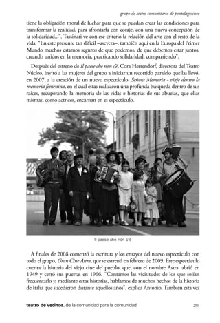 scher.qxp:Maquetación 1 12/3/10 2:39 PM Page 291

grupo de teatro comunitario de pontelagoscuro

tiene la obligación moral de luchar para que se puedan crear las condiciones para
transformar la realidad, para afrontarla con coraje, con una nueva concepción de
la solidaridad...”. Tassinari ve con ese criterio la relación del arte con el resto de la
vida: “En este presente tan difìcil –asevera–, también aquí en la Europa del Primer
Mundo muchos estamos seguros de que podemos, de que debemos estar juntos,
creando unidos en la memoria, practicando solidaridad, compartiendo”.
Después del estreno de Il paese che non c’è, Cora Herrendorf, directora del Teatro
Núcleo, invitó a las mujeres del grupo a iniciar un recorrido paralelo que las llevó,
en 2007, a la creación de un nuevo espectáculo, Señora Memoria - viaje dentro la
memoria femenina, en el cual estas realizaron una profunda búsqueda dentro de sus
raíces, recuperando la memoria de las vidas e historias de sus abuelas, que ellas
mismas, como actrices, encarnan en el espectáculo.

Il paese che non c’è

A finales de 2008 comenzó la escritura y los ensayos del nuevo espectáculo con
todo el grupo, Gran Cine Astra, que se estrenó en febrero de 2009. Este espectáculo
cuenta la historia del viejo cine del pueblo, que, con el nombre Astra, abrió en
1949 y cerró sus puertas en 1966. “Contamos las vicisitudes de los que solían
frecuentarlo y, mediante estas historias, hablamos de muchos hechos de la historia
de Italia que sucedieron durante aquellos años”, explica Antonio. También esta vez
teatro de vecinos. de la comunidad para la comunidad

291

 