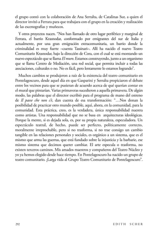 scher.qxp:Maquetación 1 12/3/10 2:39 PM Page 292

el grupo contó con la colaboración de Ana Serralta, de Catalinas Sur, a quien el
director invitó a Ferrara para que trabajara con el grupo en la creación y realización
de las escenografías y muñecos.
Y otros proyectos nacen. “Nos han llamado de otro lugar periférico y marginal de
Ferrara, el barrio Krasnodar, conformado por emigrantes del sur de Italia y
actualmente, por una gran emigración extracomunitaria, un barrio donde la
criminalidad es muy fuerte –cuenta Tassinari–. Allí ha nacido el nuevo Teatro
Comunitario Krasnodar, bajo la dirección de Cora, con el cual se está montando un
nuevo espectáculo que se llama El muro. Estamos construyendo, junto a un organismo
que se llama Centro de Mediación, una red social, que permita incluir a todas las
asociaciones, culturales o no. No es fácil, pero lentamente lo estamos logrando”.
Muchos cambios se produjeron a raíz de la existencia del teatro comunitario en
Pontelagoscuro, desde aquel día en que Gasparini y Serralta propiciaron el debate
entre los vecinos para que se pusieran de acuerdo acerca de qué querían contar en
el mural que pintarían. Varias primaveras sucedieron a aquella primavera. De algún
modo, las palabras que el director escribió para el programa de mano del estreno
de Il paese che non c’è, dan cuenta de esa transformación: “…Nos donan la
posibilidad de practicar otro mundo posible, aquí, ahora, en la comunidad, para la
comunidad. Esta práctica, creo, es la verdadera, única responsabilidad nuestra
como artistas. Una responsabilidad que no se basa en arquitecturas ideológicas.
Porque la mente, si es dejada sola, es, por su propia naturaleza, especuladora. Un
espectáculo teatral, de hecho, puede ser perfecto, políticamente correcto,
moralmente irreprochable, pero si no trasforma, si no trae consigo un cambio
tangible en las relaciones personales y sociales, es orgánico a un sistema, que es el
mismo que arma las guerras, que está fundado sobre la injusticia y la barbarie, ese
mismo sistema que decimos querer cambiar. El arte especula o trasforma, no
existen terceros caminos. Mis amados maestros y compañeros del Teatro Núcleo y
yo ya hemos elegido desde hace tiempo. En Pontelagoscuro ha nacido un grupo de
teatro comunitario. ¡Larga vida al Grupo Teatro Comunitario de Pontelagoscuro”.

292

EDITH

SCHER

 