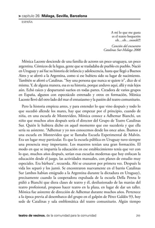 scher.qxp:Maquetación 1 12/3/10 2:39 PM Page 293

> capítulo 26: Málaga, Sevilla, Barcelona
ESPAÑA

A mí lo que me gusta
es el teatro boquerón
oh…oh…ooooh!!!
Canción del encuentro
Catalinas Sur-Málaga 2008

Mónica Lacoste desciende de una familia de actores un poco uruguaya, un poco
argentina. Cómicos de la legua, gente que se trasladaba de pueblo en pueblo. Nació
en Uruguay y así fue su historia de infancia y adolescencia, hasta que llegó a Buenos
Aires y se aferró a la Argentina, como si ese hubiera sido su lugar de nacimiento.
También se aferró a Catalinas. “Soy una persona que nunca se quiere ir”, dice de sí
misma. Y, de alguna manera, esa es su historia, porque anduvo aquí, allá y más lejos
aún. Echó raíces y desparramó sueños en todas partes. Creadora de varios grupos
en España, algunos con espectáculo estrenado y otros en formación, Mónica
Lacoste llevó del otro lado del mar el entusiasmo y la pasión del teatro comunitario.
Pero la historia empieza antes, y para entender lo que vino después y todo lo
que sucedió allende los mares, hay que empezar por el principio, cuando de
niña, en una escuela de Montevideo, Mónica conoce a Adhemar Bianchi, un
niño que muchos años después sería el director del Grupo de Teatro Catalinas
Sur. Quién le hubiera dicho en aquel momento que eso sucedería y que ella
sería su asistente. “Adhemar y yo nos conocemos desde los once años. Íbamos a
una escuela en Montevideo que se llamaba Escuela Experimental de Malvín.
Era un lugar muy particular. Es que la escuela pública en Uruguay tuvo siempre
una presencia muy importante. Los maestros tenían una gran formación. El
modo en que se impartía la educación en ese establecimiento tenía que ver con
lo que, muchos años después, serían esas escuelas modernas que hoy enfocan la
educación desde el juego, las actividades manuales, con planes de estudio muy
especiales. Era bárbara”, recuerda. Ahí se cruzaron por primera vez. Después la
vida los separó y los juntó. Se encontraron nuevamente en el barrio Catalinas
Sur (ambos habían emigrado a la Argentina durante la dictadura en Uruguay),
precisamente cuando la cooperadora expulsada de la escuela Della Penna le
pidió a Bianchi que diera clases de teatro y él, desilusionado de las manías del
teatro profesional, propuso hacer teatro en la plaza, en lugar de dar un taller.
Mónica fue asistente de dirección de Adhemar durante muchos años. Pertenece
a la época previa al desembarco del grupo en el galpón de Pérez Galdós 93, hoy
sede de Catalinas y sala emblemática del teatro comunitario. Algún tiempo

teatro de vecinos. de la comunidad para la comunidad

293

 