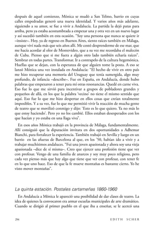 scher.qxp:Maquetación 1 12/3/10 2:39 PM Page 294

después de aquel comienzo, Mónica se mudó a San Telmo, barrio en cuyas
calles empedradas generó una nueva identidad. Y varios años más adelante,
siguiendo a su amor, se fue a vivir a Andalucía. La partida la dejó patas para
arriba, pero ya estaba acostumbrada a empezar una y otra vez en un nuevo lugar
y así sucedió también en esta ocasión. “Soy una persona que nunca se quiere ir
–insiste–. Hoy, ya de regreso en Buenos Aires, siento raíces también en Málaga,
aunque viví nada más que seis años allí. Me costó desprenderme de ese mar, que
me hacía acordar al olor de Montevideo, que a su vez me recordaba el malecón
de Cuba. Pienso que si me fuera a algún otro lado también echaría raíces”.
Sembrar en todas partes. Transformar. Ir a contrapelo de la cultura hegemónica.
Huellas que se dejan, con la esperanza de que alguien tome la posta. A eso se
lanzó Mónica una vez instalada en Andalucía: “El hecho de vivir en otro país
me hizo recuperar una memoria del Uruguay que tenía sumergida, algo muy
profundo, de infancia –describe–. Fue en España, en Andalucía, donde hubo
palabras que empezaron a tener para mí otras resonancias. Quedé en carne viva.
Eso fue lo que me sirvió para incentivar a grupos de pobladores grandes y
pequeños de allá, en los que la palabra ‘vecino’ no tiene el mismo sentido que
aquí. Eso fue lo que me hizo despertar en ellos cosas que creían totalmente
imposibles. Y a su vez, fue lo que me permitió vivir la reacción de mucha gente
de teatro que se movilizó conmigo y dijo: ‘Esto es lo que quiero. Ya no más lo
que estoy haciendo’. Pero yo no los cambié. Ellos estaban desesperados con los
que hacían y yo estaba en una llaga viva”.
En esos años Mónica trabajó en la provincia de Málaga, fundamentalmente.
Allí consiguió que la diputación invitara en dos oportunidades a Adhemar
Bianchi, para fortalecer la experiencia. También trabajó en Sevilla y luego en un
barrio en las afueras de Barcelona al que, en los ’50, habían ido a vivir y a
trabajar muchísimos andaluces. “Fui una joven apasionada y ahora soy una vieja
apasionada –dice de sí misma–. Creo que ejercer una profesión tiene que ver
con profesar. Vengo de una familia de anarcos y soy muy poco religiosa, pero
cada vez pienso más que hay algo que tiene que ver con profesar, con tener fe
en lo que uno hace. Eso de que la fe mueve montañas es bastante cierto. Yo he
visto mover montañas”.

La quinta estación. Postales cartameñas 1860-1960
En Andalucía a Mónica le apareció una posibilidad de dar clases de teatro. La
idea de quienes la convocaron era armar escuelas municipales de arte dramático.
Cuando se dirigió al primer pueblo en el que iba a enseñar, se le acercó una
294

EDITH

SCHER

 