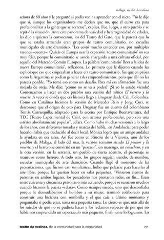 scher.qxp:Maquetación 1 12/3/10 2:39 PM Page 295

málaga, sevilla, barcelona

señora de 80 años y le preguntó si podía venir a aprender con el nieto. “Yo le dije
que sí, aunque los organizadores me decían que no, que el curso era para
profesionalizar a la gente que se acercase”, explica. Fue, luego, a otro pueblo y se
repitió la situación. Ante este panorama de variedad y heterogeneidad de edades,
les dijo a quienes la convocaron, los del Teatro del Gato, que le parecía que lo
que se estaba armando eran grupos de teatro comunitario, no escuelas
municipales de arte dramático. “Les costó mucho entender eso, por múltiples
razones –cuenta–. Quizás en Europa usar la expresión ‘teatro comunitario’ no sea
muy feliz, porque lo comunitario se asocia enseguida a una cultura oficial, por
aquello del Mercado Común Europeo. La palabra ‘comunitario’ lleva a la idea de
nueva Europa comunitaria”, reflexiona. Lo primero que le dijeron cuando les
explicó que eso que empezaban a hacer era teatro comunitario, fue que en países
como la Argentina se podían generar tales emprendimientos, pero que allí no les
parecía posible. “Yo tomé eso como un desafío. Para mí esa afirmación fue una
mojada de oreja. Me dije: ‘¿cómo no se va a poder?’ ¡Si yo lo estaba viendo!
Comenzamos a hacer en dos pueblos una versión del mítico El herrero y la
muerte. A veces se olvida que esa historia llegó a Uruguay desde Cali, Colombia.
Como en Catalinas hicimos la versión de Mercedes Rein y Jorge Curi, se
desconoce que el origen de esto para Uruguay fue un cuento del colombiano
Tomás Carrasquilla, adaptado para la escena por Enrique Buenaventura, del
TEC (Teatro Experimental de Cali), con actores profesionales, pero con una
estética absolutamente popular”, aclara. Como hubo muchas versiones a lo largo
de los años, con diferentes tonadas y marcas del habla, en Andalucía, para poder
hacerlo, había que traducirlo al decir local. Mónica logró que un amigo andaluz
la ayudara en esa tarea. Así fue como en Rincón de la Victoria, uno de los
pueblos de Málaga, al lado del mar, la versión terminó siendo El pescaor y la
muerte, y el herrero se convirtió en un “pescaor”, un marengo, un cenachero, y en
la otra versión, en la serranía, un pueblo de tierra adentro, el personaje se
mantuvo como herrero. A todo esto, los grupos seguían siendo, de nombre,
escuelas municipales de arte dramático. Cuando llegó el momento de las
presentaciones, que fueron casi simultáneas, hubo que pelearse para hacerlas al
aire libre, porque las querían hacer en salas pequeñas. “Vinieron cientos de
personas en ambos lugares, los pescadores nos prestaron redes, en fin... Eran
entre cuarenta y cincuenta personas o más actuando, porque se sumaron muchos
cuando hicimos la puesta –relata–. Como siempre sucede, uno que desconfiaba
porque le desnudábamos el hombro a su mujer, terminó colaborado para
construir una bicicleta con sombrilla y el que caía a último momento y
preguntaba si podía estar, tenía una pequeña tarea. Lo cierto es que, más allá de
los miedos de que no se pudiera hacer y los reclamos respecto de por qué no
habíamos emprendido un espectáculo más pequeño, finalmente lo logramos. Lo

teatro de vecinos. de la comunidad para la comunidad

295

 