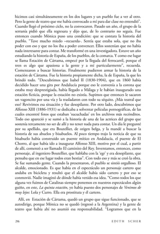 scher.qxp:Maquetación 1 12/3/10 2:39 PM Page 296

hicimos casi simultáneamente en los dos lugares y un pueblo fue a ver al otro.
Pero la gente de teatro que me había convocado a mí para dar clase no entendió”.
Cuando llegó el próximo ciclo, no la convocaron. Pasado un año, el grupo de la
serranía pidió que ella regresara y dijo que, de lo contrario no seguía. Fue
entonces cuando Mónica puso una condición: que se contara la historia del
pueblo. “Tuve mucho miedo –recuerda-. Sentía que estaba sola, que no iba
poder con eso y que no los iba a poder convencer. Ellos sostenían que no había
nada interesante para contar. Me transformé en una investigadora. Estuve un año
estudiando la historia de España, de los pueblos, de la comarca. Y como ese lugar
se llama Estación de Cártama, empecé por la llegada del ferrocarril, porque el
tren es algo que apasiona a la gente y a mí particularmente”, recuerda.
Comenzaron a buscar historias. Finalmente pudieron armar la historia de la
estación de Cártama. Fue la historia propiamente dicha, la de España, la que les
brindó todo. “Descubrimos que Isabel II (1830-1904), que en 1860 había
decidido hacer una gira por Andalucía porque eso le convenía a la corona que
estaba muy desprestigiada, había llegado a Málaga y le habían inaugurado una
estación ficticia, porque la estación no existía. Supimos que entonces le sacaron
un vagoncito por una vía y la trasladaron con todo su séquito. ¿Más teatral que
eso? Revivimos esa situación y fue desopilante. Por otro lado, descubrimos que
Alfonso XIII (1886-1931) se dedicaba a solventar películas pornográficas, de las
cuales encontré fotos que estaban ‘sucuchadas’ en los archivos más recónditos.
Todo eso apareció y se sumó a la historia de una de las actrices del grupo que
sostenía tercamente no ser de allí y no tener nada para contar. Un día le pregunté
por su apellido, que era Boutellier, de origen belga, y la mandé a buscar la
historia de sus abuelos y bisabuelos. Al poco tiempo trajo la noticia de que su
bisabuelo había construido un puente mítico en Andalucía, el puente de El
Chorro, al que había ido a inaugurar Alfonso XIII, motivo por el cual, a partir
de allí, comenzó a ser llamado El caminito del Rey. Inventamos, entonces, como
personaje, al ingeniero Boutellier, que hablaba con la ‘egr’ y era desopilante, que
pensaba que en ese lugar todos eran bestias”. Con todo eso y más se creó la obra.
Se fue sumando gente. Cuando la presentaron, el pueblo se sintió orgulloso. El
alcalde, emocionado. Es que había en el espectáculo un personaje cartero que
andaba en bicicleta y resultó que el alcalde había sido cartero y por eso se
conmovió. Nadie imaginó de dónde había venido esa idea. “Como todos los que
alguna vez fuimos de Catalinas siempre ponemos en nuestros espectáculos algún
guiño, en este, La quinta estación, yo había puesto dos personajes de Venimos de
muy lejos: Lola y Curro. Ella era prostituta y él cartero.
Allí, en Estación de Cártama, quedó un grupo que sigue funcionado, que se
autodirige, porque Mónica no se quedó (regresó a la Argentina) y la gente de
teatro que había ahí no asumió esa responsabilidad. “Logramos que en la
296

EDITH

SCHER

 