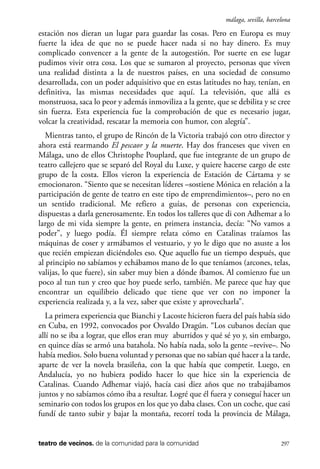 scher.qxp:Maquetación 1 12/3/10 2:39 PM Page 297

málaga, sevilla, barcelona

estación nos dieran un lugar para guardar las cosas. Pero en Europa es muy
fuerte la idea de que no se puede hacer nada si no hay dinero. Es muy
complicado convencer a la gente de la autogestión. Por suerte en ese lugar
pudimos vivir otra cosa. Los que se sumaron al proyecto, personas que viven
una realidad distinta a la de nuestros países, en una sociedad de consumo
desarrollada, con un poder adquisitivo que en estas latitudes no hay, tenían, en
definitiva, las mismas necesidades que aquí. La televisión, que allá es
monstruosa, saca lo peor y además inmoviliza a la gente, que se debilita y se cree
sin fuerza. Esta experiencia fue la comprobación de que es necesario jugar,
volcar la creatividad, rescatar la memoria con humor, con alegría”.
Mientras tanto, el grupo de Rincón de la Victoria trabajó con otro director y
ahora está rearmando El pescaor y la muerte. Hay dos franceses que viven en
Málaga, uno de ellos Christophe Pouplard, que fue integrante de un grupo de
teatro callejero que se separó del Royal du Luxe, y quiere hacerse cargo de este
grupo de la costa. Ellos vieron la experiencia de Estación de Cártama y se
emocionaron. “Siento que se necesitan líderes –sostiene Mónica en relación a la
participación de gente de teatro en este tipo de emprendimientos–, pero no en
un sentido tradicional. Me refiero a guías, de personas con experiencia,
dispuestas a darla generosamente. En todos los talleres que di con Adhemar a lo
largo de mi vida siempre la gente, en primera instancia, decía: “No vamos a
poder”, y luego podía. Él siempre relata cómo en Catalinas traíamos las
máquinas de coser y armábamos el vestuario, y yo le digo que no asuste a los
que recién empiezan diciéndoles eso. Que aquello fue un tiempo después, que
al principio no sabíamos y echábamos mano de lo que teníamos (arcones, telas,
valijas, lo que fuere), sin saber muy bien a dónde íbamos. Al comienzo fue un
poco al tun tun y creo que hoy puede serlo, también. Me parece que hay que
encontrar un equilibrio delicado que tiene que ver con no imponer la
experiencia realizada y, a la vez, saber que existe y aprovecharla”.
La primera experiencia que Bianchi y Lacoste hicieron fuera del país había sido
en Cuba, en 1992, convocados por Osvaldo Dragún. “Los cubanos decían que
allí no se iba a lograr, que ellos eran muy aburridos y qué sé yo y, sin embargo,
en quince días se armó una batahola. No había nada, solo la gente –revive–. No
había medios. Solo buena voluntad y personas que no sabían qué hacer a la tarde,
aparte de ver la novela brasileña, con la que había que competir. Luego, en
Andalucía, yo no hubiera podido hacer lo que hice sin la experiencia de
Catalinas. Cuando Adhemar viajó, hacía casi diez años que no trabajábamos
juntos y no sabíamos cómo iba a resultar. Logré que él fuera y conseguí hacer un
seminario con todos los grupos en los que yo daba clases. Con un coche, que casi
fundí de tanto subir y bajar la montaña, recorrí toda la provincia de Málaga,

teatro de vecinos. de la comunidad para la comunidad

297

 