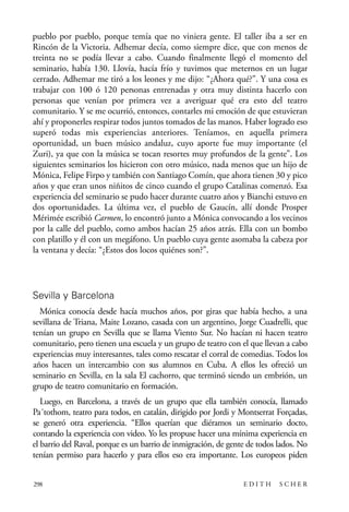 scher.qxp:Maquetación 1 12/3/10 2:39 PM Page 298

pueblo por pueblo, porque temía que no viniera gente. El taller iba a ser en
Rincón de la Victoria. Adhemar decía, como siempre dice, que con menos de
treinta no se podía llevar a cabo. Cuando finalmente llegó el momento del
seminario, había 130. Llovía, hacía frío y tuvimos que meternos en un lugar
cerrado. Adhemar me tiró a los leones y me dijo: “¿Ahora qué?”. Y una cosa es
trabajar con 100 ó 120 personas entrenadas y otra muy distinta hacerlo con
personas que venían por primera vez a averiguar qué era esto del teatro
comunitario. Y se me ocurrió, entonces, contarles mi emoción de que estuvieran
ahí y proponerles respirar todos juntos tomados de las manos. Haber logrado eso
superó todas mis experiencias anteriores. Teníamos, en aquella primera
oportunidad, un buen músico andaluz, cuyo aporte fue muy importante (el
Zuri), ya que con la música se tocan resortes muy profundos de la gente”. Los
siguientes seminarios los hicieron con otro músico, nada menos que un hijo de
Mónica, Felipe Firpo y también con Santiago Comín, que ahora tienen 30 y pico
años y que eran unos niñitos de cinco cuando el grupo Catalinas comenzó. Esa
experiencia del seminario se pudo hacer durante cuatro años y Bianchi estuvo en
dos oportunidades. La última vez, el pueblo de Gaucín, allí donde Prosper
Mérimée escribió Carmen, lo encontró junto a Mónica convocando a los vecinos
por la calle del pueblo, como ambos hacían 25 años atrás. Ella con un bombo
con platillo y él con un megáfono. Un pueblo cuya gente asomaba la cabeza por
la ventana y decía: “¿Estos dos locos quiénes son?”.

Sevilla y Barcelona
Mónica conocía desde hacía muchos años, por giras que había hecho, a una
sevillana de Triana, Maite Lozano, casada con un argentino, Jorge Cuadrelli, que
tenían un grupo en Sevilla que se llama Viento Sur. No hacían ni hacen teatro
comunitario, pero tienen una escuela y un grupo de teatro con el que llevan a cabo
experiencias muy interesantes, tales como rescatar el corral de comedias. Todos los
años hacen un intercambio con sus alumnos en Cuba. A ellos les ofreció un
seminario en Sevilla, en la sala El cachorro, que terminó siendo un embrión, un
grupo de teatro comunitario en formación.
Luego, en Barcelona, a través de un grupo que ella también conocía, llamado
Pa´tothom, teatro para todos, en catalán, dirigido por Jordi y Montserrat Forçadas,
se generó otra experiencia. “Ellos querían que diéramos un seminario docto,
contando la experiencia con video. Yo les propuse hacer una mínima experiencia en
el barrio del Raval, porque es un barrio de inmigración, de gente de todos lados. No
tenían permiso para hacerlo y para ellos eso era importante. Los europeos piden
298

EDITH

SCHER

 