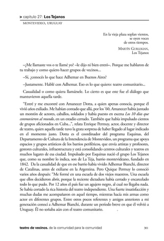 scher.qxp:Maquetación 1 12/3/10 2:39 PM Page 301

> capítulo 27: Los Tejanos
MONTEVIDEO, URUGUAY

En la vieja plaza soplan vientos,
se oyen voces
de otros tiempos.
MARTÍN GURLEKIAN,
Los Tejanos

–¿Me llamaste vos o te llamé yo? –le dijo ni bien entró–. Porque me hablaron de
tu trabajo y como quiero hacer grupos de vecinos...
–Sí, ¿conocés lo que hace Adhemar en Buenos Aires?
–Justamente. Hablé con Adhemar. Eso es lo que quiero: teatro comunitario...
Casualidad o como quiera llamársele. Lo cierto es que este fue el diálogo que
mantuvieron aquella tarde.
“Entré y me encontré con Amanecer Dotta, a quien apenas conocía, porque él
vivió años exiliado. Me habían contado que allá, por los ’60, Amanecer había juntado
un montón de actores, caballos, soldados y había puesto en escena Los 10 días que
conmovieron al mundo, en un estadio cerrado. También que había impulsado cientos
de grupos aficionados en Cuba...”, relata Enrique Permuy, actor, docente y director
de teatro, quien aquella tarde tuvo la grata sorpresa de haber llegado al lugar indicado
en el momento justo. Dotta es el coordinador del programa Esquinas, del
Departamento de Cultura de la Intendencia de Montevideo, un programa que apoya
espacios y grupos artísticos de los barrios periféricos, que envía artistas y profesores,
gestores culturales, infraestructura y está consolidando centros culturales y teatros en
muchos lugares de esa ciudad. Impulsado por Esquinas nació el grupo Los Tejanos
que, como su nombre lo indica, son de La Teja, barrio montevideano, fundado en
1842. Da la casualidad de que en ese barrio había vivido Adhemar Bianchi, director
de Catalinas, antes de exiliarse en la Argentina. Pero Quique Permuy lo conoció
varios años después: “Me formé en una escuela de dos viejos maestros. Una escuela
que ellos decidieron abrir, porque la reciente dictadura había cerrado y encarcelado
todo lo que pudo. Por 12 años el país fue un agujero negro, al cual no llegaba nada.
Se había cortado la rica historia del teatro independiente. Una fuerte insatisfacción y
muchas dudas me acompañaron en aquel tiempo, mientras hacía mis armas como
actor en diferentes grupos. Entre otros pocos referentes y amigos anteriores a mi
generación conocí a Adhemar Bianchi, durante un período breve en que él volvió a
Uruguay. Él no soñaba aún con el teatro comunitario.
.

teatro de vecinos. de la comunidad para la comunidad

301

 