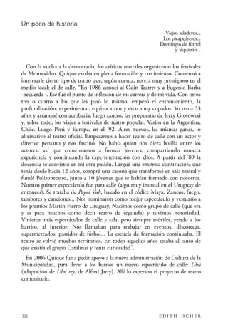 scher.qxp:Maquetación 1 12/3/10 2:39 PM Page 302

Un poco de historia
Viejos saladeros...
Los picapedreros...
Domingos de fútbol
y alquitrán...

Con la vuelta a la democracia, los críticos teatrales organizaron los festivales
de Montevideo. Quique estaba en plena formación y crecimiento. Comenzó a
interesarle cierto tipo de teatro que, según cuenta, no era muy prestigioso en el
medio local: el de calle. “En 1986 conocí al Odin Teatret y a Eugenio Barba
–recuerda–. Ese fue el punto de inflexión de mi carrera y de mi vida. Con otros
tres o cuatro a los que les pasó lo mismo, empezó el entrenamiento, la
profundización: experimentar, equivocarnos y estar muy copados. Yo tenía 33
años y arranqué con acrobacia, luego zancos, las propuestas de Jerzy Grotowski
y, sobre todo, los viajes a festivales de teatro popular. Varios en la Argentina,
Chile. Luego Perú y Europa, en el ’92. Aires nuevos, las mismas ganas, lo
alternativo al teatro oficial. Empezamos a hacer teatro de calle con un actor y
director peruano y nos fascinó. No había quién nos diera bolilla entre los
actores, así que comenzamos a formar jóvenes, compartiendo nuestra
experiencia y continuando la experimentación con ellos. A partir del ’89 la
docencia se convirtió en mi otra pasión. Largué una empresa constructora que
tenía desde hacía 12 años, compré una casona que transformé en sala teatral y
fundé Polizonteatro, junto a 10 jóvenes que se habían formado con nosotros.
Nuestro primer espectáculo fue para calle (algo muy inusual en el Uruguay de
entonces). Se trataba de Popol Vuh, basado en el códice Maya. Zancos, fuego,
tambores y canciones... Nos nominaron como mejor espectáculo y vestuario a
los premios Martín Fierro de Uruguay. Nacimos como grupo de calle (que era
y es para muchos como decir teatro de segunda) y tuvimos notoriedad.
Vinieron más espectáculos de calle y sala, pero siempre móviles, yendo a los
barrios, al interior. Nos llamaban para trabajar en eventos, discotecas,
supermercados, partidos de fútbol... La escuela de formación continuaba. El
teatro se volvió muchos territorios. En todos aquellos años estaba al tanto de
que existía el grupo Catalinas y tenía curiosidad”.
En 2006 Quique fue a pedir apoyo a la nueva administración de Cultura de la
Municipalidad, para llevar a los barrios un nuevo espectáculo de calle: Ubú
(adaptación de Ubú rey, de Alfred Jarry). Allí lo esperaba el proyecto de teatro
comunitario.

302

EDITH

SCHER

 