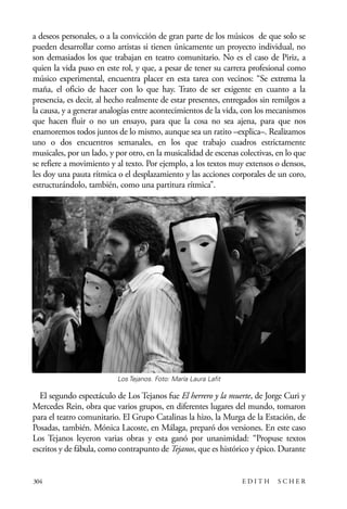 scher.qxp:Maquetación 1 12/3/10 2:39 PM Page 304

a deseos personales, o a la convicción de gran parte de los músicos de que solo se
pueden desarrollar como artistas si tienen únicamente un proyecto individual, no
son demasiados los que trabajan en teatro comunitario. No es el caso de Piriz, a
quien la vida puso en este rol, y que, a pesar de tener su carrera profesional como
músico experimental, encuentra placer en esta tarea con vecinos: “Se extrema la
maña, el oficio de hacer con lo que hay. Trato de ser exigente en cuanto a la
presencia, es decir, al hecho realmente de estar presentes, entregados sin remilgos a
la causa, y a generar analogías entre acontecimientos de la vida, con los mecanismos
que hacen fluir o no un ensayo, para que la cosa no sea ajena, para que nos
enamoremos todos juntos de lo mismo, aunque sea un ratito –explica–. Realizamos
uno o dos encuentros semanales, en los que trabajo cuadros estrictamente
musicales, por un lado, y por otro, en la musicalidad de escenas colectivas, en lo que
se refiere a movimiento y al texto. Por ejemplo, a los textos muy extensos o densos,
les doy una pauta rítmica o el desplazamiento y las acciones corporales de un coro,
estructurándolo, también, como una partitura rítmica”.

Los Tejanos. Foto: María Laura Lafit

El segundo espectáculo de Los Tejanos fue El herrero y la muerte, de Jorge Curi y
Mercedes Rein, obra que varios grupos, en diferentes lugares del mundo, tomaron
para el teatro comunitario. El Grupo Catalinas la hizo, la Murga de la Estación, de
Posadas, también. Mónica Lacoste, en Málaga, preparó dos versiones. En este caso
Los Tejanos leyeron varias obras y esta ganó por unanimidad: “Propuse textos
escritos y de fábula, como contrapunto de Tejanos, que es histórico y épico. Durante

304

EDITH

SCHER

 
