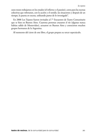 scher.qxp:Maquetación 1 12/3/10 2:39 PM Page 305

los tejanos

unos meses trabajamos en los estados (el infierno y el paraíso), coros para las escenas
colectivas que reforzaran, con la acción y el sonido, las situaciones y después de un
tiempo, la puesta en escena, utilizando partes de lo investigado”.
En 2008 Los Tejanos fueron invitados al 7° Encuentro de Teatro Comunitario
que se hizo en Buenos Aires. Cuarenta personas cruzaron el río (algunas nunca
habían salido de Montevideo), actuaron en Buenos Aires y conocieron muchos
grupos hermanos de la Argentina.
Al momento del cierre de este libro, el grupo prepara su tercer espectáculo.

teatro de vecinos. de la comunidad para la comunidad

305

 