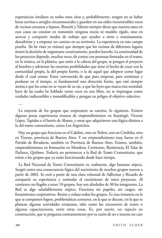 scher.qxp:Maquetación 1 12/3/10 2:39 PM Page 308

experiencias similares en todos estos años y, probablemente, tengan en su haber
letras escritas o arreglos circunstanciales y guarden en sus oídos innumerables voces
de vecinos cercanos y lejanos. Bianchi y Talento siempre dicen que nuestra tarea en
esos casos no consiste en transmitir ninguna receta ni modelo rígido, sino en
acercar y compartir modos de trabajo que ayuden a otros a entusiasmarse,
descubrirse y a empezar un camino en su territorio. La experiencia en este campo
prueba (lo he visto yo misma) que siempre que los vecinos de diferentes lugares
tienen la decisión de organizarse creativamente, pueden hacerlo. La continuidad de
los proyectos depende, muchas veces, de contar con personas formadas en el teatro,
en la música, en la plástica, que estén a la cabeza del grupo, se pongan el proyecto
al hombro y adviertan las enormes posibilidades que tiene el hecho de crear con la
comunidad propia, la del propio barrio, o la de aquel que adopten como lugar
desde el cual contar. Estoy convencida de que para empezar, para continuar y
perdurar en el tiempo, es fundamental una dirección fuerte, que esté siempre
atenta a que las cosas no se vayan de su eje, a que las leyes que marca esta sociedad,
leyes de las cuales he hablado varias veces en este libro, no se impongan como
verdades indiscutibles e inmodificables y pongan en peligro el objetivo colectivo.
…
La mayoría de los grupos que empezaron su camino, lo siguieron. Existen
algunas pocas experiencias truncas de emprendimientos en Ituzaingó, Vicente
López, Tapiales o el barrio de Abasto, y otras que adquirieron una lógica distinta a
la del teatro comunitario, como Los Argerichos.
Hay un grupo que funciona en el Calafate, otro en Trelew, uno en Córdoba, otro
en Timote, provincia de Buenos Aires. Y un emprendimiento muy fuerte en el
Partido de Rivadavia, también en Provincia de Buenos Aires. Existen, también,
emprendimientos en formación en Mendoza, Corrientes, Resistencia, El Talar de
Pacheco, Quilmes. Todavía no pertenecen a la Red de Teatro Comunitario, que
reúne a los grupos que ya están funcionando desde hace tiempo.
La Red Nacional de Teatro Comunitario es, realmente, algo bastante atípica.
Surgió como una consecuencia lógica del nacimiento de muchos grupos nuevos a
partir de 2002. Se creó a partir de una clara voluntad de Adhemar y Ricardo de
compartir su experiencia y estimular el crecimiento de otros proyectos. Al
comienzo no llegaba a tener 10 grupos, hoy son alrededor de 30 los integrantes. La
Red es algo saludablemente atípico. Funciona sin papeles, sin cargos, sin
forzamientos corporativos. Reúne y enlaza todos los grupos. Es una instancia en la
que se comparten logros, problemáticas comunes, en la que se discute, en la que se
planean algunas actividades conjuntas, tales como los encuentros de teatro o
algunas capacitaciones, entre otras cosas. Es, por suerte, un espacio en
construcción, que se pregunta constantemente por su razón de ser e intenta no caer
308

EDITH

SCHER

 