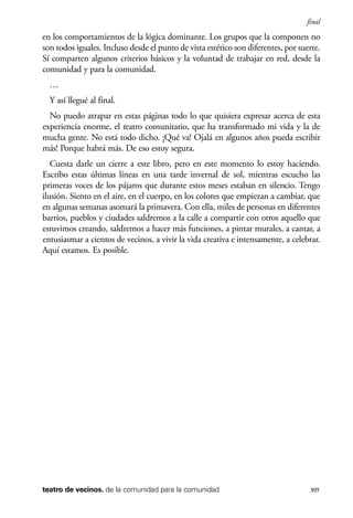 scher.qxp:Maquetación 1 12/3/10 2:39 PM Page 309

final

en los comportamientos de la lógica dominante. Los grupos que la componen no
son todos iguales. Incluso desde el punto de vista estético son diferentes, por suerte.
Sí comparten algunos criterios básicos y la voluntad de trabajar en red, desde la
comunidad y para la comunidad.
…
Y así llegué al final.
No puedo atrapar en estas páginas todo lo que quisiera expresar acerca de esta
experiencia enorme, el teatro comunitario, que ha transformado mi vida y la de
mucha gente. No está todo dicho. ¡Qué va! Ojalá en algunos años pueda escribir
más! Porque habrá más. De eso estoy segura.
Cuesta darle un cierre a este libro, pero en este momento lo estoy haciendo.
Escribo estas últimas líneas en una tarde invernal de sol, mientras escucho las
primeras voces de los pájaros que durante estos meses estaban en silencio. Tengo
ilusión. Siento en el aire, en el cuerpo, en los colores que empiezan a cambiar, que
en algunas semanas asomará la primavera. Con ella, miles de personas en diferentes
barrios, pueblos y ciudades saldremos a la calle a compartir con otros aquello que
estuvimos creando, saldremos a hacer más funciones, a pintar murales, a cantar, a
entusiasmar a cientos de vecinos, a vivir la vida creativa e intensamente, a celebrar.
Aquí estamos. Es posible.

teatro de vecinos. de la comunidad para la comunidad

309

 