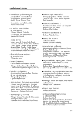 scher.qxp:Maquetación 1 12/3/10 2:39 PM Page 317

> ediciones inteatro

•

narradores y dramaturgos

•

Juan José Saer, Mauricio Kartun
Ricardo Piglia, Ricardo Monti
Andrés Rivera, Roberto Cossa
En coedición con la Universidad
Nacional del Litoral
•

•

obras breves
Incluye textos de Viviana Holz, Beatriz
Mosquera, Eduardo Rivetto, Ariel Barchilón,
Lauro Campos, Carlos Carrique, Santiago
Serrano, Mario Costello, Patricia Suárez,
Susana Torres Molina, Jorge Rafael Otegui y
Ricardo Thierry Calderón de la Barca

•

Prólogo: Jorge Ricci y Mabel Manzotti
Textos de Ester Trozzo, Sandra Vigianni,
Luis Sampedro
•

•

•

•

las piedras jugosas

•

siete autores (la nueva generación)

•

•

antología breve del teatro para títeres
de Rafael Curci
Prólogo: Nora Lía Sormani

•

dramaturgia y escuela 1

•

Prólogo: Graciela González de Díaz Araujo
Antóloga: Gabriela Lerga
Pedagogas: Gabriela Lerga y Ester Trozzo

manual de juegos y ejercicios teatrales
de Jorge Holovatuck y Débora Astrosky
Segunda edición, corregida y actualizada
Prólogo: Raúl Serrano

Prólogo: María de los Ángeles González
Incluye obras de Maximiliano de la Puente,
Alberto Rojas Apel, María Laura Fernández,
Andrés Binetti, Agustín Martínez, Leonel
Giacometto y Santiago Gobernori
•

personalidades, personajes y temas
del teatro argentino (2 tomos)
de Luis Ordaz
Prólogo: Jorge Dubatti y Ernesto Schoo
(Tomo I) - José María Paolantonio (Tomo II)

Aproximación al teatro de Paco Giménez
de José Luis Valenzuela
Prólogos: Jorge Dubatti y
Cipriano Argüello Pitt
•

dramaturgia en banda
Coordinación pedagógica: Mauricio Kartun
Prólogo: Pablo Bontá
Incluye textos de Hernán Costa, Mariano
Pensotti, Hernando Tejedor, Pablo Novak,
José Montero, Ariel Barchilón, Matías
Feldman y Fernanda García Lao

Obras completas de Alberto Adellach
Prólogos: Esteban Creste (Tomo I), Rubens
Correa (Tomo II) y Elio Gallipoli (Tomo III)
•

teatro del actor II
de Norman Briski
Prólogo: Eduardo Pavlovsky

de escénicas y partidas

teatro (3 tomos)

didáctica del teatro 2
Prólogo: Alejandra Boero

de Alejandro Finzi
Prólogo del autor
•

didáctica del teatro 1
Coordinación: Ester Trozzo, Luis Sampedro
Colaboración: Sara Torres
Prólogo: Olga Medaura

el teatro, ¡qué pasión!
de Pedro Asquini
Prólogo: Eduardo Pavlovsky
En coedición con la Universidad
Nacional del Litoral

dramaturgia y escuela 2

teatro para jóvenes
de Patricia Zangaro

antología teatral para niños
y adolescentes
Prólogo: Juan Garff
Incluye textos de Hugo Álvarez, María Inés
Falconi, Los Susodichos, Hugo Midón,
M. Rosa Pfeiffer, Lidia Grosso, Héctor Presa,
Silvina Reinaudi y Luis Tenewicki

317

 