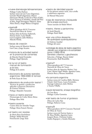 scher.qxp:Maquetación 1 12/3/10 2:39 PM Page 318

•

nueva dramaturgia latinoamericana
Prólogo: Carlos Pacheco
Incluye textos de Luis Cano (Argentina),
Gonzalo Marull (Argentina), Marcos
Damaceno (Brasil), Lucila de la Maza (Chile),
Victor Viviescas (Colombia), Amado del Pino
(Cuba), Ángel Norzagaray (México), Jaime
Nieto (Perú) y Sergio Blanco (Uruguay)

•

teatro/6
Obras ganadoras del 6º Concurso
Nacional de Obras de Teatro
Incluye obras de Karina Androvich,
Patricia Suárez, Luisa Peluffo,
Lucía Laragione, Julio Molina y
Marcelo Pitrola.

•

•

En los géneros sainete rural, circo criollo
y radioteatro argentino
de Manuel Maccarini
•

caja de resonancia y búsqueda
de la propia escritura
Textos teatrales de Rafael Monti

•

teatro, títeres y pantomima
de Sarah Bianchi
Prólogo: Ruth Mehl

•

por una crítica deseante
de quién/para quién/qué/cómo
de Federico Irazábal
Prólogo del autor

becas de creación
Incluye textos de Mauricio Kartun,
Luis Cano y Jorge Accame.

teatro de identidad popular

•

historia de la actividad teatral
en la provincia de corrientes
de Marcelo Daniel Fernández
Prólogo: Ángel Quintela

•

antología de obras de teatro argentino
-desde sus orígenes a la actualidadtomo I (1800-1814)
Sainetes urbanos y gauchescos
Selección y Prólogo: Beatriz Seibel
Presentación: Raúl Brambilla

la luz en el teatro
manual de iluminación

•

•

Obras ganadoras del 7º Concurso
Nacional de Obras de Teatro
Incluye obras de Agustina Muñoz, Luis
Cano, Silvina López Medín, Agustina Gatto,
Horacio Roca y Roxana Aramburú

de Eli Sirlin
Prólogo de la autora
•

diccionario de autores teatrales
argentinos 1950-2000 (2 tomos)
de Perla Zayas de Lima

•

•

•

•

•

•

el teatro con recetas
de María Rosa Finchelman
Prólogo: Mabel Brizuela
Presentación: Jorge Arán

318

del teatro de humor al grotesco
Obras de Carlos Pais
Prólogo: Roberto Cossa

• teatro ausente
Cuatro obras de Arístides Vargas
Prólogo: Elena Francés Herrero

saulo benavente, ensayo biográfico
de Cora Roca
Prólogo: Carlos Gorostiza

hacia un teatro esencial
Dramaturgia de Carlos María Alsina
Prólogo: Rosa Ávila

la carnicería argentina
Incluye textos de Carolina Balbi, Mariana
Chaud, Ariel Farace, Laura Fernández,
Santiago Gobernori, Julio Molina
y Susana Villalba

laboratorio de producción teatral 1
Técnicas de gestión y producción
aplicadas a proyectos alternativos
de Gustavo Schraier
Prólogo: Alejandro Tantanián

teatro/7

•

teatro/9
Obras ganadoras del 9º Concurso Nacional
de Obras de Teatro
Incluye textos de Patricia Suárez y
M. Rosa Pfeiffer, Agustina Gatto,
Joaquín Bonet, Christian Godoy,
Andrés Rapoport y Amalia Montaño

 