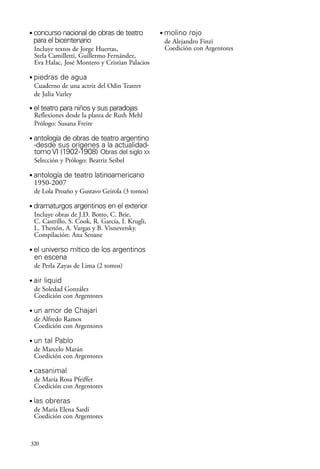scher.qxp:Maquetación 1 12/3/10 2:39 PM Page 320

•

concurso nacional de obras de teatro
para el bicentenario
Incluye textos de Jorge Huertas,
Stela Camilletti, Guillermo Fernández,
Eva Halac, José Montero y Cristian Palacios

•

piedras de agua
Cuaderno de una actriz del Odin Teatret
de Julia Varley

•

el teatro para niños y sus paradojas
Reflexiones desde la platea de Ruth Mehl
Prólogo: Susana Freire

•

antología de obras de teatro argentino
-desde sus orígenes a la actualidadtomo VI (1902-1908) Obras del siglo XX
Selección y Prólogo: Beatriz Seibel

•

antología de teatro latinoamericano
1950-2007
de Lola Proaño y Gustavo Geirola (3 tomos)

•

dramaturgos argentinos en el exterior
Incluye obras de J.D. Botto, C. Brie,
C. Castrillo, S. Cook, R. García, I. Krugli,
L. Thenón, A. Vargas y B. Visnevetsky.
Compilación: Ana Seoane

•

el universo mítico de los argentinos
en escena
de Perla Zayas de Lima (2 tomos)

•

air liquid
de Soledad González
Coedición con Argentores

•

un amor de Chajarí
de Alfredo Ramos
Coedición con Argentores

•

un tal Pablo
de Marcelo Marán
Coedición con Argentores

•

casanimal
de María Rosa Pfeiffer
Coedición con Argentores

•

las obreras
de María Elena Sardi
Coedición con Argentores

320

•

molino rojo
de Alejandro Finzi
Coedición con Argentores

 