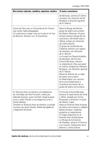 scher.qxp:Maquetación 1 12/3/10 2:39 PM Page 41

cronología 1965-2009

Otros hechos culturales, científicos, deportivos, etcétera

El teatro comunitario
de Barracas, estrena El último
carnaval, con dirección de M.
Brodiano y dirección general
de R. Talento.

Cerca de París cae un Concorde de Air France,
que recién había despegado.
Un submarino nuclear ruso se hunde en el mar
de Barents. Mueren sus 10 tripulantes.

Nace la Murga del Monte,
grupo de teatro comunitario
de Oberá, Misiones. Al poco
tiempo estrena Murga de los
cocineros y De Yerbal viejo a
Oberá, ambas con dirección
de Liliana Daviña.
El grupo de candombe de
Catalinas estrena Los negros
de siempre, con dirección
de A. Bianchi.
La murga Los Descontrolados
de Barracas, del Circuito
Cultural Barracas, estrena
su espectáculo Hay que pasar
el milenio, dirigido por Mariana
Brodiano, con dirección general
de R. Talento.
Adhemar Bianchi da un taller
de teatro comunitario
en Washington con vecinos
de la comunidad latina e
impulsa la formación de un
grupo de teatro comunitario.

En Buenos Aires se estrena una adaptación
de Intimidad, de Hanif Kureishi, hecha por
Gabriela Izcovich, quien también dirige la pieza
junto a Javier Daulte y la protagoniza junto a
Carlos Belloso.
También en Buenos Aires se estrena La escala
humana, de Javier Daulte, Rafael Spregelburd
y Alejandro Tantanián.

El Circuito Cultural Barracas
estrena El casamiento de Anita
y Mirko, dirigido por Corina
Busquiazo y dirección musical
de Néstor López.
Nace en Buenos Aires el grupo
de teatro comunitario y callejero
Boedo Antiguo. Catalinas
presenta su espectáculo
El Fulgor Argentino en el
Festival Grec de Barcelona.
La Murga de la Estación,
de Posadas, estrena El herrero
y la muerte. Codirección de A.
Bianchi y Liliana Daviña.

teatro de vecinos. de la comunidad para la comunidad

41

 