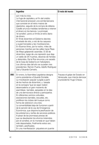 scher.qxp:Maquetación 1 12/3/10 2:39 PM Page 42

Argentina

El resto del mundo

aún más la crisis.
La fuga de capitales y el fin del crédito
internacional provocan una corrida bancaria
que consiste en el retiro masivo de
depósitos, seguido de la compra de dólares.
Cavallo anuncia medidas tendientes a retener
el dinero en los bancos. La principal,
"el corralito", pone un límite al retiro diario
de dinero.
El 19 de diciembre el Gobierno decreta
el estado de sitio, a raíz de los saqueos
a supermercados y las movilizaciones.
En Buenos Aires, por la noche, miles de
personas marchan por las calles hacia Plaza
de Mayo golpeando cacerolas. El 20 de
diciembre, luego de una represión que deja
un saldo de 34 muertos, decenas de heridos
y detenidos, De la Rúa renuncia y es sacado
de la Casa de Gobierno en helicóptero.
Los últimos dias del año se suceden tres
presidentes: Ramón Puerta, Adolfo Rodríguez
Saá y Eduardo Camaño.
2002

42

En enero, la Asamblea Legislativa designa
como presidente a Eduardo Duhalde.
La movilización popular surgida a partir
de los hechos de diciembre, y basada
en la consigna "que se vayan todos",
desencadena un gran moviento de
asambleas barriales, apoyadas en la idea
de una democracia directa y participativa.
En diferentes centros culturales,
asociaciones barriales, escuelas, etc.
proliferan los clubes del trueque como
forma de sobrevivir a la crisis.
La convertibilidad deja de funcionar a partir
de la sanción de la Ley de Emergencia
Económica, que dispone la pesificación de
los préstamos y tarifas de servicios públicos.
A pesar de las promesas previas de
que se devolverían los ahorros (retenidos
por el corralito), en la moneda en que habían
sido depositados, finalmente estos son,
también, pesificados.
En una manifestación piquetera en puente

Fracasa el golpe de Estado en
Venezuela, que intenta derrocar
al presidente Hugo Chávez.

EDITH

SCHER

 