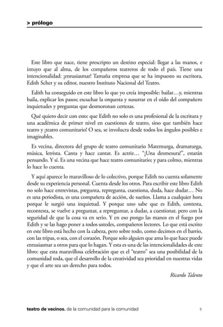 scher.qxp:Maquetación 1 12/3/10 2:39 PM Page 5

> prólogo

Este libro que nace, tiene prescripto un destino especial: llegar a las manos, e
intuyo que al alma, de los compañeros teatreros de todo el país. Tiene una
intencionalidad: ¡entusiasmar! Tamaña empresa que se ha impuesto su escritora,
Edith Scher y su editor, nuestro Instituto Nacional del Teatro.
Edith ha conseguido en este libro lo que yo creía imposible: bailar…y, mientras
baila, explicar los pasos; escuchar la orquesta y susurrar en el oído del compañero
inquietudes y preguntas que desmoronan certezas.
Qué quiero decir con esto: que Edith no solo es una profesional de la escritura y
una académica de primer nivel en cuestiones de teatro, sino que también hace
teatro y ¡teatro comunitario! O sea, se involucra desde todos los ángulos posibles e
imaginables.
Es vecina, directora del grupo de teatro comunitario Matemurga, dramaturga,
música, letrista. Canta y hace cantar. Es actriz… “¡Una desmesura!”, estarán
pensando. Y sí. Es una vecina que hace teatro comunitario; y para colmo, mientras
lo hace lo cuenta.
Y aquí aparece lo maravilloso de lo colectivo, porque Edith no cuenta solamente
desde su experiencia personal. Cuenta desde los otros. Para escribir este libro Edith
no solo hace entrevistas, pregunta, repregunta, cuestiona, duda, hace dudar… No
es una periodista, es una compañera de acción, de sueños. Llama a cualquier hora
porque le surgió una inquietud. Y porque uno sabe que es Edith, contesta,
recontesta, se vuelve a preguntar, a repreguntar, a dudar, a cuestionar, pero con la
seguridad de que la cosa va en serio. Y en eso pongo las manos en el fuego por
Edith y se las hago poner a todos ustedes, compañeros lectores. Lo que está escrito
en este libro está hecho con la cabeza, pero sobre todo, como decimos en el barrio,
con las tripas, o sea, con el corazón. Porque solo alguien que ama lo que hace puede
entusiasmar a otros para que lo hagan. Y esta es una de las intencionalidades de este
libro: que esta maravillosa celebración que es el “teatro” sea una posibilidad de la
comunidad toda, que el desarrollo de la creatividad sea prioridad en nuestras vidas
y que el arte sea un derecho para todos.
Ricardo Talento

teatro de vecinos. de la comunidad para la comunidad

5

 