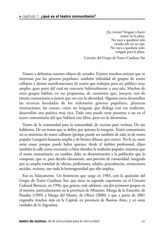 scher.qxp:Maquetación 1 12/3/10 2:39 PM Page 63

> capítulo 1: ¿qué es el teatro comunitario?

¡Ay, vecino! Vengasé a hacer
teatro en la plaza.
No vaya a quedarse solo
viendo tele en su casa.
No vaya a quedarse solo:
vengasé para la plaza.
Canción del Grupo de Teatro Catalinas Sur

Vamos a delimitar nuestro objeto de estudio. Existen muchos artistas que se
interesan por los géneros populares, también infinidad de grupos de teatro
callejero y demás manifestaciones de teatro que trabajan para un público muy
amplio, gran parte del cual no concurre habitualmente a una sala. Muchos de
estos grupos hablan, en sus propuestas, de cuestiones que, intuyen, son de
interés comunitario o tienen que ver con la identidad. Algunos otros desarrollan
las técnicas heredadas de los milenarios géneros populares, plantean
innovaciones, las cruzan, crean un lenguaje que dialoga con esa tradición,
desarrollan una poética muy rica. Todo esto puede estar presente o no en el
teatro comunitario del que hablará este libro, pero no lo determina.
Teatro de la comunidad para la comunidad, de vecinos para vecinos. De eso
hablamos. De un teatro que se define por quienes lo integran. Teatro comunitario
no es sinónimo de teatro callejero (porque puede ser también de sala) ni de teatro
popular (categoría bastante amplia y de límites difusos, por cierto). No lo es, entre
otras cosas, porque puede haber quienes, desde el ámbito profesional, elijan
también la calle como escenario, o bien aborden la tradición popular, mientras que
el teatro comunitario, en cambio, debe su denominación a la población que lo
compone, que es, para decirlo claramente, una porción de comunidad, integrada
por su amplia variedad de oficios, profesiones, edades, procedencias, extracciones
sociales, etcétera, con toda la heterogeneidad que ello implica.
Eso es, básicamente. Un fenómeno que surge en 1983, con la aparición del
Grupo de Teatro Catalinas Sur, que tiene su segundo exponente en el Circuito
Cultural Barracas, en 1996, que genera, más adelante, sus dos primeros grupos en
el interior, particularmente en la provincia de Misiones, Murga de la Estación, de
Posadas (1999) y Murga del Monte, de Oberá (2000) y que a partir de 2001
engendra muchos más en la Capital, en provincia de Buenos Aires, y en otras
ciudades de la Argentina.

teatro de vecinos. de la comunidad para la comunidad

63

 