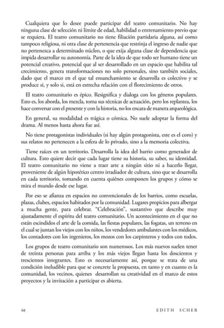 scher.qxp:Maquetación 1 12/3/10 2:39 PM Page 64

Cualquiera que lo desee puede participar del teatro comunitario. No hay
ninguna clase de selección ni límite de edad, habilidad o entrenamiento previo que
se requiera. El teatro comunitario no tiene filiación partidaria alguna, así como
tampoco religiosa, ni otra clase de pertenencia que restrinja el ingreso de nadie que
no pertenezca a determinado núcleo, o que exija alguna clase de dependencia que
impida desarrollar su autonomía. Parte de la idea de que todo ser humano tiene un
potencial creativo, potencial que al ser desarrollado en un espacio que habilita tal
crecimiento, genera transformaciones no solo personales, sino también sociales,
dado que el marco en el que tal ensanchamiento se desarrolla es colectivo y se
produce si, y solo si, está en estrecha relación con el florecimiento de otros.
El teatro comunitario es épico. Resignifica y dialoga con los géneros populares.
Esto es, los aborda, los mezcla, toma sus técnicas de actuación, pero los replantea, los
hace conversar con el presente y con la historia, no los encara de manera arqueológica.
En general, su modalidad es trágica o cómica. No suele adoptar la forma del
drama. Al menos hasta ahora fue así.
No tiene protagonistas individuales (si hay algún protagonista, este es el coro) y
sus relatos no pertenecen a la esfera de lo privado, sino a la memoria colectiva.
Tiene raíces en un territorio. Desarrolla la idea del barrio como generador de
cultura. Esto quiere decir que cada lugar tiene su historia, su saber, su identidad.
El teatro comunitario no viene a traer arte a ningún sitio ni a hacerlo llegar,
proveniente de algún hipotético centro irradiador de cultura, sino que se desarrolla
en cada territorio, tomando en cuenta quiénes componen los grupos y cómo se
mira el mundo desde ese lugar.
Por eso se afianza en espacios no convencionales de los barrios, como escuelas,
plazas, clubes, espacios habitados por la comunidad. Lugares propicios para albergar
a mucha gente, para celebrar. “Celebración”, sustantivo que describe muy
ajustadamente el espíritu del teatro comunitario. Un acontecimiento en el que no
están escindidos el arte de la comida, las fiestas populares, las fogatas, un terreno en
el cual se juntan los viejos con los niños, los vendedores ambulantes con los médicos,
los contadores con los ingenieros, los mozos con los carpinteros y todos con todos.
Los grupos de teatro comunitario son numerosos. Los más nuevos suelen tener
de treinta personas para arriba y los más viejos llegan hasta los doscientos y
trescientos integrantes. Esto es necesariamente así, porque se trata de una
condición ineludible para que se concrete la propuesta, en tanto y en cuanto es la
comunidad, los vecinos, quienes desarrollan su creatividad en el marco de estos
proyectos y la invitación a participar es abierta.

64

EDITH

SCHER

 