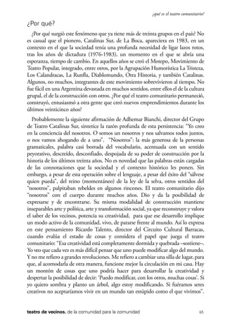scher.qxp:Maquetación 1 12/3/10 2:39 PM Page 65

¿qué es el teatro comunitario?

¿Por qué?
¿Por qué surgió este fenómeno que ya tiene más de treinta grupos en el país? No
es casual que el pionero, Catalinas Sur, de La Boca, apareciera en 1983, en un
contexto en el que la sociedad tenía una profunda necesidad de ligar lazos rotos,
tras los años de dictadura (1976-1983), un momento en el que se abría una
esperanza, tiempo de cambio. En aquellos años se creó el Motepo, Movimiento de
Teatro Popular, integrado, entre otros, por la Agrupación Humorística La Tristeza,
Los Calandracas, La Runfla, Diablomundo, Otra Historia, y también Catalinas.
Algunos, no muchos, integrantes de este movimiento sobrevivieron al tiempo. No
fue fácil en una Argentina devastada en muchos sentidos, entre ellos el de la cultura
grupal, el de la construcción con otros. ¿Por qué el teatro comunitario permaneció,
construyó, entusiasmó a otra gente que creó nuevos emprendimientos durante los
últimos veinticinco años?
Probablemente la siguiente afirmación de Adhemar Bianchi, director del Grupo
de Teatro Catalinas Sur, sintetice la razón profunda de esta persistencia: “Yo creo
en la conciencia del nosotros. O somos un nosotros y nos salvamos todos juntos,
o nos vamos ahogando de a uno”. “Nosotros”: la más generosa de la personas
gramaticales, palabra casi borrada del vocabulario, acentuada con un sentido
peyorativo, descreído, desconfiado, despojada de su poder de construcción por la
historia de los últimos treinta años. No es novedad que las palabras están cargadas
de las connotaciones que la sociedad y el contexto histórico les ponen. Sin
embargo, a pesar de esta operación sobre el lenguaje, a pesar del éxito del “sálvese
quien pueda”, del reino (momentáneo) de la ley de la selva, otros sentidos del
“nosotros”, palpitaban rebeldes en algunos rincones. El teatro comunitario dijo
“nosotros” con el cuerpo durante muchos años. Dio y da la posibilidad de
expresarse y de encontrarse. Su misma modalidad de construcción mantiene
inseparables arte y política, arte y transformación social, ya que reconstruye y valora
el saber de los vecinos, potencia su creatividad, para que ese desarrollo implique
un modo activo de la comunidad, vivo, de pararse frente al mundo. Así lo expresa
en este pensamiento Ricardo Talento, director del Circuito Cultural Barracas,
cuando evalúa el estado de cosas y considera el papel que juega el teatro
comunitario: “Esa creatividad está completamente dormida y quebrada –sostiene–.
Yo veo que cada vez es más difícil pensar que uno puede modificar algo del mundo.
Y no me refiero a grandes revoluciones. Me refiero a cambiar una silla de lugar, para
que, al acomodarla de otra manera, funcione mejor la circulación en mi casa. Hay
un montón de cosas que uno podría hacer para desarrollar la creatividad y
despertar la posibilidad de decir: ‘Puedo modificar, con los otros, muchas cosas’. Si
yo quiero sombra y planto un árbol, algo estoy modificando. Si fuéramos seres
creativos no aceptaríamos vivir en un mundo tan estúpido como el que vivimos”.

teatro de vecinos. de la comunidad para la comunidad

65

 