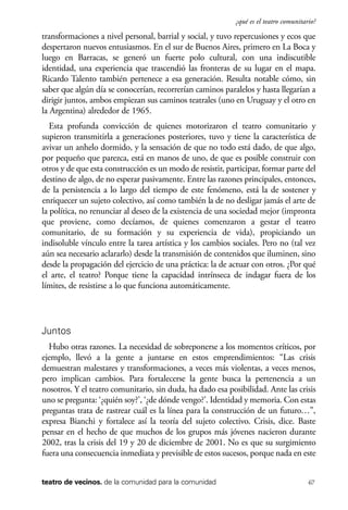 scher.qxp:Maquetación 1 12/3/10 2:39 PM Page 67

¿qué es el teatro comunitario?

transformaciones a nivel personal, barrial y social, y tuvo repercusiones y ecos que
despertaron nuevos entusiasmos. En el sur de Buenos Aires, primero en La Boca y
luego en Barracas, se generó un fuerte polo cultural, con una indiscutible
identidad, una experiencia que trascendió las fronteras de su lugar en el mapa.
Ricardo Talento también pertenece a esa generación. Resulta notable cómo, sin
saber que algún día se conocerían, recorrerían caminos paralelos y hasta llegarían a
dirigir juntos, ambos empiezan sus caminos teatrales (uno en Uruguay y el otro en
la Argentina) alrededor de 1965.
Esta profunda convicción de quienes motorizaron el teatro comunitario y
supieron transmitirla a generaciones posteriores, tuvo y tiene la característica de
avivar un anhelo dormido, y la sensación de que no todo está dado, de que algo,
por pequeño que parezca, está en manos de uno, de que es posible construir con
otros y de que esta construcción es un modo de resistir, participar, formar parte del
destino de algo, de no esperar pasivamente. Entre las razones principales, entonces,
de la persistencia a lo largo del tiempo de este fenómeno, está la de sostener y
enriquecer un sujeto colectivo, así como también la de no desligar jamás el arte de
la política, no renunciar al deseo de la existencia de una sociedad mejor (impronta
que proviene, como decíamos, de quienes comenzaron a gestar el teatro
comunitario, de su formación y su experiencia de vida), propiciando un
indisoluble vínculo entre la tarea artística y los cambios sociales. Pero no (tal vez
aún sea necesario aclararlo) desde la transmisión de contenidos que iluminen, sino
desde la propagación del ejercicio de una práctica: la de actuar con otros. ¿Por qué
el arte, el teatro? Porque tiene la capacidad intrínseca de indagar fuera de los
límites, de resistirse a lo que funciona automáticamente.

Juntos
Hubo otras razones. La necesidad de sobreponerse a los momentos críticos, por
ejemplo, llevó a la gente a juntarse en estos emprendimientos: “Las crisis
demuestran malestares y transformaciones, a veces más violentas, a veces menos,
pero implican cambios. Para fortalecerse la gente busca la pertenencia a un
nosotros. Y el teatro comunitario, sin duda, ha dado esa posibilidad. Ante las crisis
uno se pregunta: ‘¿quién soy?’, ‘¿de dónde vengo?’. Identidad y memoria. Con estas
preguntas trata de rastrear cuál es la línea para la construcción de un futuro…”,
expresa Bianchi y fortalece así la teoría del sujeto colectivo. Crisis, dice. Baste
pensar en el hecho de que muchos de los grupos más jóvenes nacieron durante
2002, tras la crisis del 19 y 20 de diciembre de 2001. No es que su surgimiento
fuera una consecuencia inmediata y previsible de estos sucesos, porque nada en este
teatro de vecinos. de la comunidad para la comunidad

67

 