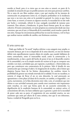scher.qxp:Maquetación 1 12/3/10 2:39 PM Page 68

sentido es lineal, pero sí es cierto que en esos años se renovó, en parte de la
sociedad, la sensación de que era posible juntarse con otros para provocar cambios.
No es tarea de este libro analizar cómo y por qué muchos de los intentos de
construcción no prosperaron (otros sí), ni tampoco profundizar en la incidencia
que tuvo o no tuvo esta crisis en la sociedad en general. Lo cierto es que, fuera
como fuese, se renovó, al menos en algunos sectores, la necesidad de no dar todo
por hecho y terminado, rebrotó la muy castigada necesidad de juntarse para
construir. Para salvarse y fortalecerse, la gente buscó formar parte de un sujeto
colectivo. El teatro comunitario, en tanto propicia esa construcción desde ejes muy
concretos, que son el arte y el desarrollo de la creatividad, creció mucho a partir de
esos años. Aunque las circunstancias políticas hoy no sean las mismas, y tal vez haya
que analizar nuevas variables de cambio, este fenómeno continúa.

El arte como eje
Dado que hablar de “lo social” implica referirse a una categoría muy amplia, es
necesario destacar, por si no se desprende de lo antes descrito, en tren de intentar
definir más específicamente nuestro objeto de estudio, que cuando hablamos de
teatro comunitario, tanto el intercambio social, como la construcción y la
transformación, se dan a partir del hecho de poner el eje en el desarrollo creativo
de la comunidad y no en la simple reunión de vecinos en la que se comparte una
comida o un mate, actividades que, por supuesto, se producen y bienvenidas son,
pero que constituyen una consecuencia de la primera. Solo el desafío de una
construcción que contenga el saber y la imaginación de muchos, solo el deseo que
despierta bucear fuera de los límites, desencadenan los cambios, tienen la
posibilidad de generar una mirada renovada de la realidad. Si esto no sucediera, se
correría el riesgo de llevar el eje en otra dirección, lo cual provocaría un
agotamiento a corto plazo (el deseo de la creación, en cambio, es inagotable) y se
caería, nuevamente, en la falsa dicotomía entre vida y arte, al considerar que este
último es una actividad suntuaria para cuando otras cuestiones más importantes
estén resueltas, en creer que forma parte de un accesorio entretenido. La
dignificación de la condición humana de la comunidad, su carácter activo, el
conocimiento del otro, los lazos solidarios que se generan a partir de la necesidad
de poner cada uno su parte, el surgimiento de una sociedad creativa, no son
cuestiones que estén por afuera de la tarea artística, sino que le son inherentes.
Suena a verdad de Perogrullo pero no lo es.
…

68

EDITH

SCHER

 