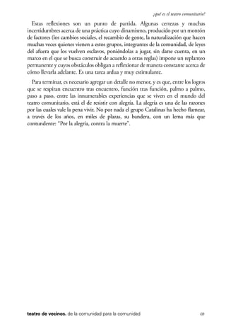 scher.qxp:Maquetación 1 12/3/10 2:39 PM Page 69

¿qué es el teatro comunitario?

Estas reflexiones son un punto de partida. Algunas certezas y muchas
incertidumbres acerca de una práctica cuyo dinamismo, producido por un montón
de factores (los cambios sociales, el recambio de gente, la naturalización que hacen
muchas veces quienes vienen a estos grupos, integrantes de la comunidad, de leyes
del afuera que los vuelven esclavos, poniéndolas a jugar, sin darse cuenta, en un
marco en el que se busca construir de acuerdo a otras reglas) impone un replanteo
permanente y cuyos obstáculos obligan a reflexionar de manera constante acerca de
cómo llevarla adelante. Es una tarea ardua y muy estimulante.
Para terminar, es necesario agregar un detalle no menor, y es que, entre los logros
que se respiran encuentro tras encuentro, función tras función, palmo a palmo,
paso a paso, entre las innumerables experiencias que se viven en el mundo del
teatro comunitario, está el de resistir con alegría. La alegría es una de las razones
por las cuales vale la pena vivir. No por nada el grupo Catalinas ha hecho flamear,
a través de los años, en miles de plazas, su bandera, con un lema más que
contundente: “Por la alegría, contra la muerte”.

teatro de vecinos. de la comunidad para la comunidad

69

 