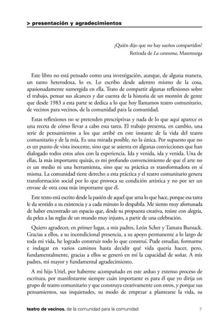 scher.qxp:Maquetación 1 12/3/10 2:39 PM Page 7

> presentación y agradecimientos

¿Quién dijo que no hay sueños compartidos?
Retirada de La caravana, Matemurga

Este libro no está pensado como una investigación, aunque, de alguna manera,
un tanto heterodoxa, lo es. Lo escribo desde adentro mismo de la cosa,
apasionadamente sumergida en ella. Trato de compartir algunas reflexiones sobre
el trabajo, pensar sus alcances y dar cuenta de la historia de un montón de gente
que desde 1983 a esta parte se dedica a lo que hoy llamamos teatro comunitario,
de vecinos para vecinos, de la comunidad para la comunidad.
Estas reflexiones no se pretenden prescriptivas y nada de lo que aquí aparece es
una receta de cómo llevar a cabo esta tarea. El trabajo presenta, en cambio, una
serie de pensamientos a los que arribé en este instante de la vida del teatro
comunitario y de la mía. Es una mirada posible, no la única. Por supuesto que no
es un punto de vista inocente, sino que se asienta en algunas convicciones que han
dialogado todos estos años con la experiencia. Ida y venida, ida y venida. Una de
ellas, la más importante quizás, es mi profundo convencimiento de que el arte no
es un medio ni una herramienta, sino que su práctica es transformadora en sí
misma. La comunidad tiene derecho a esta práctica y el teatro comunitario genera
transformación social por lo que provoca su condición artística y no por ser un
envase de otra cosa más importante que él.
Este texto está escrito desde la pasión de aquel que ama lo que hace, porque esa tarea
le da sentido a su existencia y a cada minuto lo despabila. Me siento muy afortunada
de haber encontrado un espacio que, desde su propuesta creativa, resiste con alegría,
da pelea a las reglas de un mundo muy injusto, a partir de una celebración.
Quiero agradecer, en primer lugar, a mis padres, León Scher y Tamara Bursuck.
Gracias a ellos, a su incondicional presencia, a su apoyo permanente a lo largo de
toda mi vida, he logrado construir todo lo que construí. Pude estudiar, formarme
e indagar en varios caminos hasta decidir qué vida quería hacer, pero,
fundamentalmente, gracias a ellos se generó en mí la capacidad de soñar. A mis
padres, mi mayor y fundamental agradecimiento.
A mi hijo Uriel, por haberme acompañado en este arduo y extenso proceso de
escritura, por manifestarme siempre cuán importante es para él que yo dirija un
grupo de teatro comunitario y que construya creativamente con otros, y porque sus
pensamientos, sus inquietudes, su modo de empezar a plantearse la vida, su
teatro de vecinos. de la comunidad para la comunidad

7

 