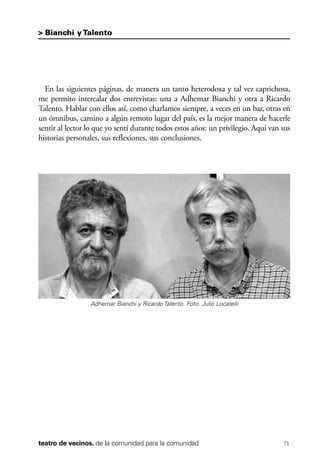 scher.qxp:Maquetación 1 12/3/10 2:39 PM Page 71

> Bianchi y Talento

En las siguientes páginas, de manera un tanto heterodoxa y tal vez caprichosa,
me permito intercalar dos entrevistas: una a Adhemar Bianchi y otra a Ricardo
Talento. Hablar con ellos así, como charlamos siempre, a veces en un bar, otras en
un ómnibus, camino a algún remoto lugar del país, es la mejor manera de hacerle
sentir al lector lo que yo sentí durante todos estos años: un privilegio. Aquí van sus
historias personales, sus reflexiones, sus conclusiones.

Adhemar Bianchi y Ricardo Talento. Foto: Julio Locatelli

teatro de vecinos. de la comunidad para la comunidad

71

 