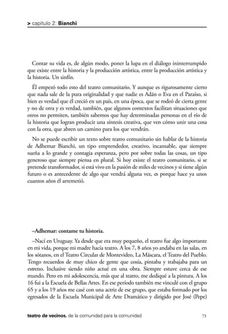 scher.qxp:Maquetación 1 12/3/10 2:39 PM Page 73

> capítulo 2: Bianchi

Contar su vida es, de algún modo, poner la lupa en el diálogo ininterrumpido
que existe entre la historia y la producción artística, entre la producción artística y
la historia. Un sinfín.
Él empezó todo esto del teatro comunitario. Y aunque es rigurosamente cierto
que nada sale de la pura originalidad y que nadie es Adán o Eva en el Paraíso, si
bien es verdad que él creció en un país, en una época, que se rodeó de cierta gente
y no de otra y es verdad, también, que algunos contextos facilitan situaciones que
otros no permiten, también sabemos que hay determinadas personas en el río de
la historia que logran producir una síntesis creativa, que ven cómo unir una cosa
con la otra, que abren un camino para los que vendrán.
No se puede escribir un texto sobre teatro comunitario sin hablar de la historia
de Adhemar Bianchi, un tipo emprendedor, creativo, incansable, que siempre
sueña a lo grande y contagia esperanza, pero por sobre todas las cosas, un tipo
generoso que siempre piensa en plural. Si hoy existe el teatro comunitario, si se
pretende transformador, si está vivo en la pasión de miles de vecinos y si tiene algún
futuro o es antecedente de algo que vendrá alguna vez, es porque hace ya unos
cuantos años él arremetió.

–Adhemar: contame tu historia.
–Nací en Uruguay. Ya desde que era muy pequeño, el teatro fue algo importante
en mi vida, porque mi madre hacía teatro. A los 7, 8 años yo andaba en las salas, en
los sótanos, en el Teatro Circular de Montevideo, La Máscara, el Teatro del Pueblo.
Tengo recuerdos de muy chico de gente que cosía, pintaba y trabajaba para un
estreno. Inclusive siendo niño actué en una obra. Siempre estuve cerca de ese
mundo. Pero en mi adolescencia, más que al teatro, me dediqué a la pintura. A los
16 fui a la Escuela de Bellas Artes. En ese período también me vinculé con el grupo
65 y a los 19 años me casé con una actriz de ese grupo, que estaba formado por los
egresados de la Escuela Municipal de Arte Dramático y dirigido por José (Pepe)
teatro de vecinos. de la comunidad para la comunidad

73

 
