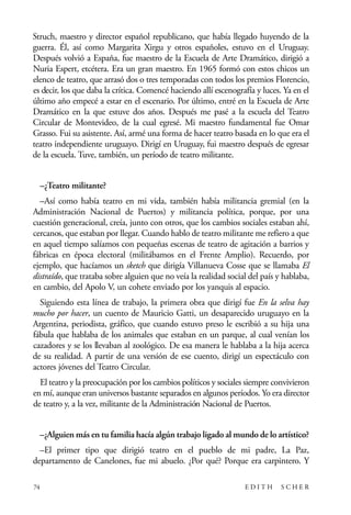 scher.qxp:Maquetación 1 12/3/10 2:39 PM Page 74

Struch, maestro y director español republicano, que había llegado huyendo de la
guerra. Él, así como Margarita Xirgu y otros españoles, estuvo en el Uruguay.
Después volvió a España, fue maestro de la Escuela de Arte Dramático, dirigió a
Nuria Espert, etcétera. Era un gran maestro. En 1965 formó con estos chicos un
elenco de teatro, que arrasó dos o tres temporadas con todos los premios Florencio,
es decir, los que daba la crítica. Comencé haciendo allí escenografía y luces. Ya en el
último año empecé a estar en el escenario. Por último, entré en la Escuela de Arte
Dramático en la que estuve dos años. Después me pasé a la escuela del Teatro
Circular de Montevideo, de la cual egresé. Mi maestro fundamental fue Omar
Grasso. Fui su asistente. Así, armé una forma de hacer teatro basada en lo que era el
teatro independiente uruguayo. Dirigí en Uruguay, fui maestro después de egresar
de la escuela. Tuve, también, un período de teatro militante.
–¿Teatro militante?
–Así como había teatro en mi vida, también había militancia gremial (en la
Administración Nacional de Puertos) y militancia política, porque, por una
cuestión generacional, creía, junto con otros, que los cambios sociales estaban ahí,
cercanos, que estaban por llegar. Cuando hablo de teatro militante me refiero a que
en aquel tiempo salíamos con pequeñas escenas de teatro de agitación a barrios y
fábricas en época electoral (militábamos en el Frente Amplio). Recuerdo, por
ejemplo, que hacíamos un sketch que dirigía Villanueva Cosse que se llamaba El
distraído, que trataba sobre alguien que no veía la realidad social del país y hablaba,
en cambio, del Apolo V, un cohete enviado por los yanquis al espacio.
Siguiendo esta línea de trabajo, la primera obra que dirigí fue En la selva hay
mucho por hacer, un cuento de Mauricio Gatti, un desaparecido uruguayo en la
Argentina, periodista, gráfico, que cuando estuvo preso le escribió a su hija una
fábula que hablaba de los animales que estaban en un parque, al cual venían los
cazadores y se los llevaban al zoológico. De esa manera le hablaba a la hija acerca
de su realidad. A partir de una versión de ese cuento, dirigí un espectáculo con
actores jóvenes del Teatro Circular.
El teatro y la preocupación por los cambios políticos y sociales siempre convivieron
en mí, aunque eran universos bastante separados en algunos períodos. Yo era director
de teatro y, a la vez, militante de la Administración Nacional de Puertos.
–¿Alguien más en tu familia hacía algún trabajo ligado al mundo de lo artístico?
–El primer tipo que dirigió teatro en el pueblo de mi padre, La Paz,
departamento de Canelones, fue mi abuelo. ¿Por qué? Porque era carpintero. Y
74

EDITH

SCHER

 