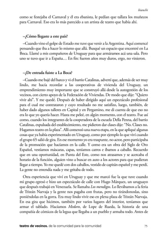 scher.qxp:Maquetación 1 12/3/10 2:39 PM Page 75

bianchi

como se festejaba el Carnaval y él era ebanista, le pedían que tallara los muñecos
para Carnaval. Eso era lo más parecido a un artista de teatro que había ahí.
–¿Cómo llegaste a este país?
–Cuando vino el golpe de Estado me tuve que venir a la Argentina. Aquí comencé
pensando que iba a hacer lo mismo que allá. Busqué un espacio que encontré en La
Boca. Llamé a mis compañeros de Uruguay para que armáramos acá una sala. Pero
uno se tuvo que ir a España… En fin: fueron años muy duros, ergo, no vinieron.
–¿De entrada fuiste a La Boca?
–Cuando me bajé del barco y vi el barrio Catalinas, advertí que, además de ser muy
lindo, me hacía recordar a las cooperativas de vivienda del Uruguay, un
emprendimiento muy importante que se construyó allá desde la autogestión de los
vecinos, con cierto apoyo de la Federación de Viviendas. De modo que dije: “Quiero
vivir ahí”. Y me quedé. Después de haber dirigido aquí un espectáculo profesional
para el cual me contrataron y cuyo resultado no me satisfizo, luego, también, de
haber dado algunos talleres en Capital y en Pergamino, me di cuenta de que eso no
era lo que yo quería hacer. Hasta me peleé, en algún momento, con el teatro. Fue así
como, cuando los integrantes de la cooperadora de la escuela Della Penna, del barrio
Catalinas, expulsada del establecimiento, me pidieron dar clases dije: “No. Clases no.
Hagamos teatro en la plaza”. Allí comenzó una nueva etapa, en la que apliqué algunas
cosas que ya había experimentado en Uruguay, como por ejemplo lo que viví cuando
el grupo 65 salió de gira. En ese momento yo era traspunte, no actor, pero participaba
de la promoción que hacíamos en la calle. Y como era un obra del Siglo de Oro
Español, vestíamos máscaras, capas, teníamos carros e íbamos a caballo. Recuerdo
que en una oportunidad, en Punta del Este, como nos atrasamos y se acercaba el
horario de la función, alguien vino a buscar en auto a los actores para que pudieran
llegar a tiempo. Yo me quedé con dos caballos, vestido de capitán español y me perdí.
La gente no entendía nada y me gritaba de todo.
Otra experiencia que viví en Uruguay y que me marcó fue la que tuve cuando
mi grupo egresó e hizo un espectáculo de calle con Hugo Márquez, un uruguayo
que después trabajó en Venezuela. Se llamaba Los mendigos. Lo llevábamos a la feria
de Tristán Narvaja y la gente nos pagaba con frutas, pero no tirándonoslas, sino
poniéndolas en la gorra. Era muy lindo vivir eso en plena plaza de Tristán Narvaja.
En esa gira que hicimos, también por varios lugares del interior, teníamos que
armar el tablado. Hacíamos Medoro, de Lope de Rueda, la historia de una
compañía de cómicos de la legua que llegaba a un pueblo y armaba todo. Antes de
teatro de vecinos. de la comunidad para la comunidad

75

 