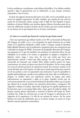 scher.qxp:Maquetación 1 12/3/10 2:39 PM Page 76

la obra cantábamos, ensayábamos, todo delante del público. Con Medoro también
aprendí a ligar la gastronomía con la celebración, ya que siempre servíamos
empanadas y vino en jarras.
Es decir, hay algunos elementos del teatro en la calle, con la comunidad, que me
vienen de aquellas experiencias. Yo diría, también, que muchas de esas cosas las
mamé de mi formación clásica, porque todo el Siglo de Oro Español, la época
isabelina o el primer Molière, por nombrar algunos clásicos, formaban parte de un
teatro de celebración, de plaza, de fiesta, de los corrales, que tiene mucha similitud
en sus formas con lo que después hice en el teatro comunitario.
–¿Y cómo se te ocurrió que fueran los vecinos los que harían teatro?
–Tuve una experiencia que influyó mucho en los ’80. La Asociación de Bancarios
del Uruguay nos pidió a mí y a mi compañera de aquel momento (yo ya había
estado en la Argentina trabajando y había vuelto a Uruguay cuando la dictadura
había aflojado bastante), que la ayudáramos a prepararse para una competencia que
se llamaba Los Juegos de AEBU, Asociación de Empleados Bancarios del Uruguay,
una propuesta en la que los familiares, los profesores de educación física, los que
trabajaban en la cantina y los vecinos, se agrupaban en equipos y competían en
deportes varios, tango y otras cosas. En este caso tenían que hacer una
representación musical y teatral que daba puntaje. Era una forma que habían
encontrado los bancarios que estaban libres (había muchos presos) de tratar,
creativamente, de resistir esa época muy dura de la dictadura. Así fue como trabajé
con cerca de ochenta personas sin experiencia teatral. Fue entonces cuando me di
cuenta del saber que tenía la gente, un saber que se puede aprovechar para construir
con él una poética y crear un espectáculo muy interesante. Es por lo aprendido en
aquella oportunidad que, cuando acá me pidieron dar clases, dije no al tallerismo, y
propuse, en cambio, hacer una experiencia creativa, de juegos, para armar
colectivamente un espectáculo y darlo en la plaza. Aquellos vecinos que me
convocaron pertenecían a una mutual echada por la dictadura militar, que no quería
que adentro de la escuela hubiera una asociación democrática y autogestiva. Me
enganché a trabajar en la plaza. Aproveché, al igual que en aquella experiencia con
los bancarios, que en este grupo había niños, viejos, gente de todas las edades. Así
hicimos nuestro primer espectáculo y comenzó la historia del Grupo de Teatro
Catalinas Sur. Todas las vivencias que yo traje de Uruguay se alimentaron en la
Argentina de la experiencia y la vida de un montón de vecinos. Así fue como
hicimos este teatro de celebración, que es, al mismo tiempo, un teatro en el que
decimos nuestras opiniones comunitarias.

76

EDITH

SCHER

 