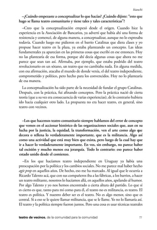 scher.qxp:Maquetación 1 12/3/10 2:39 PM Page 77

bianchi

–¿Cuándo empezaste a conceptualizar lo que hacías? ¿Cuándo dijiste: “esto que
hago se llama teatro comunitario y tiene tales y tales características”?
–Creo que la conceptualización empezó desde el origen. Cuando hice la
experiencia en la Asociación de Bancarios, ya advertí que había ahí una forma de
resistencia y comencé, de alguna manera, a conceptualizar, aunque no lo expresaba
todavía. Cuando luego me pidieron en el barrio Catalinas que diera clases y yo
propuse hacer teatro en la plaza, ya estaba planteando un concepto. Las ideas
fundamentales ya aparecían en las primeras cosas que escribí en ese entonces. Hoy
no las plantearía de esa forma, porque ahí decía algunas cosas que ahora no me
parece que sean tan así. Afirmaba, por ejemplo, que estaba podrido del teatro
revolucionario en un sótano, un teatro que no cambiaba nada. En alguna medida,
con esa afirmación, atacaba el mundo de donde venía, el del teatro independiente,
comprometido y político, pero hecho para los convencidos. Hoy no lo plantearía
de esa manera.
La conceptualización ha sido parte de la necesidad de fundar el grupo Catalinas.
Después, con la práctica, fui afinando conceptos. Pero la práctica nació de cierta
teoría (que a su vez era consecuencia de varias experiencias), de lo contrario hubiera
ido hacia cualquier otro lado. La propuesta no era hacer teatro, en general, sino
teatro con vecinos.
–Los que hacemos teatro comunitario siempre hablamos del error de concepto
que vemos en el accionar histórico de las organizaciones sociales que, aun en su
lucha por la justicia, la equidad, la transformación, ven el arte como algo que
decora o rellena lo verdaderamente importante, que es la militancia. Algo así
como una actividad que está muy bien que exista, pero luego de la cual hay que
ir a hacer lo verdaderamente importante. En vos, sin embargo, no parece haber
tal escisión y mucho menos esa jerarquía. Todo lo contrario: eso parece haber
estado unido desde el comienzo.
–En los que hacíamos teatro independiente en Uruguay ya había una
preocupación por la política y los cambios sociales. No me parece mal haber hecho
agit prop en aquellos años. De hecho, eso me ha marcado. Al igual que le ocurría a
Ricardo Talento acá, que con sus compañeros iba a las fábricas, a los barrios, a hacer
un teatro militante, nosotros lo hacíamos allá, en aquellos años, apelando al humor.
Por algo Talento y yo nos hemos encontrado a cierta altura del partido. Lo que sí
es cierto es que, tanto para mí como para él, el teatro no es militancia, es teatro. El
teatro es política. Y nuestro deber ser es el teatro. No es algo menor, sino que es
central. Si a eso se le quiere llamar militancia, que se le llame. Yo no lo llamaría así.
El teatro y la política siempre fueron juntos. Pero una cosa es usar técnicas teatrales
teatro de vecinos. de la comunidad para la comunidad

77

 